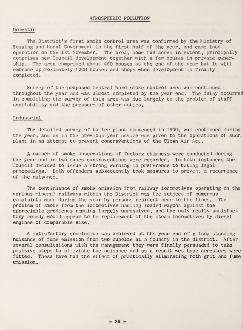 ATMOSPHERIC POLLUTION Domestic The Districts first smoke control area was confirmed by the Ministry of Housing and Local Government in the first half of the year, and came into operation on the 1st November. The area, some 168 acres in extent, principally comprises new Council development together with a few houses in private owner¬ ship. The area comprised about 450 houses at the end of the year but it will embrace approximately 1200 houses and shops when development is finally completed. Survey of the proposed Central Ward smoke control area was continued throughout the year and was almost completed by the year end. The delay occurred in completing the survey of this area was due largely to the problem of staff availability and the pressure of other duties. Industrial The detailed survey of boiler plant commenced in 1960, was continued during the year, and as in the previous year advice was given to the operations of such plant in an attempt to prevent contraventions of the Clean Air Act. A number of smoke observations of factory chimneys were conducted during the year and in two cases contraventions were recorded. In both instances the Council decided to issue a strong warning in preference to taking legal proceedings. Both offenders subsequently took measures to prevent a recurrence of the nuisance. The continuance of smoke emission from railway locomotives operating on the various mineral railways within the District was the subject of numerous complaints made during the year by persons resident near to the lines. The problem of smoke from the locomotives hauling loaded wagons against the appreciable gradients remains largely unresolved, and the only really satisfac¬ tory remedy would appear to be replacement of the steam locomotives by diesel engines of comparable size. A satisfactory conclusion was achieved at the year end of a long standing nuisance of fume emission from two cupolas at a foundry in the district. After several consultations with the management they were finally persuaded to take positive steps to alleviate the nuisance and as a result wet type arrestors were fitted. These have had the effect of practically eliminating both grit and fume emission.