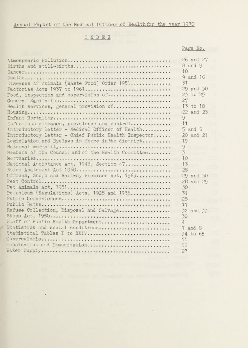 Annual Report of the Medical Officer of Health for the year 1970 INDEX Atmospneric Pollution. Births and still-births.... Cancer...............». Deaths. ........*... Diseases of Animals (Waste Pood) Order 1951.. Factories Acts 1957 to 1961..... Pood, inspection and supervision of........ General Sanitation... Health services, general provision of,..... Housing........ Infant Mortality.... .... Infectious diseases, prevalence and control... Introductory letter - Medical Officer of Health.... Introductory letter - Chief public Health Inspector...... Legislation and Byelaws in force inthe district.......... Maternal mortality........ Members of the Council and of the Health Committee.. M'. - tuan 0 c* ...o.o........................AO...... National Assistance Act, 1943, Section 47. Noise Abatement Act i960..,...... Offices, Shops and Railway Premises Act, 1963'..... c e cj t Co n uiCj.***!.* ............................... Pet Animals Act, 1951 Petroleum. (Regulations) Acts, 1928 and 1936.. Public Conveniences...... Public Baths.......... Refuse Collection, Disposal and Salvage...... Shops Act, 1950........ Staff of Public Health Department... Statistics and social conditions..... Statistical Tables I to XXIV........ Tuberculosis...... V-accinatioit end Immunisation...... Water Supply......... Page No. 26 and 27 8 and 9 10 9 and 10 31 29 and 30 23 to 25 27 13 to 18 22 and 23 9 11 5 and 6 20 and 21 19 9 3 10 13 28 29 and 30 28 and 29 30 31 28 17 32 and 33 30 4 7 and 8 34 to 65 11 12 27