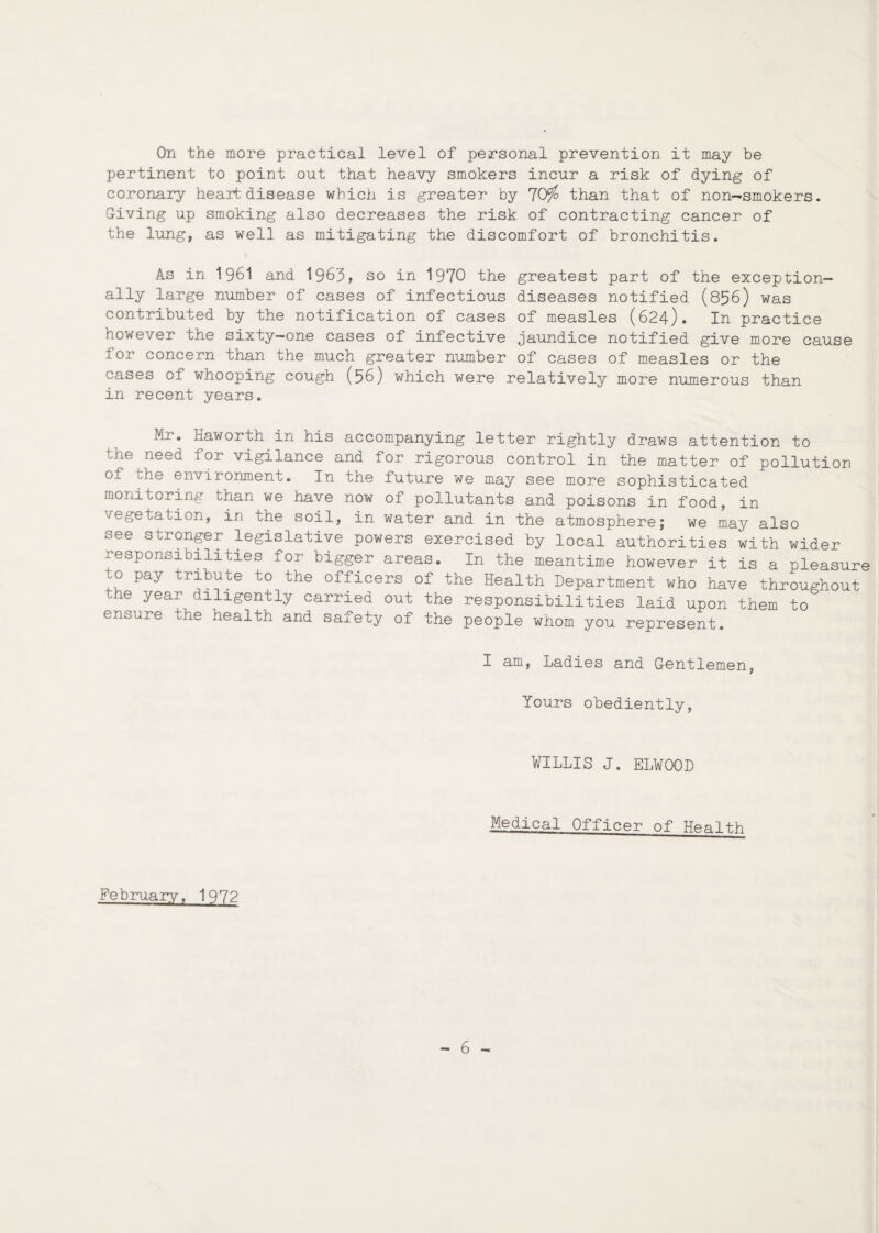 On the more practical level of personal prevention it may be pertinent to point out that heavy smokers incur a risk of dying of coronary heart disease which is greater by 70tfo than that of non-smokers. Giving up smoking also decreases the risk of contracting cancer of the lung, as well as mitigating the discomfort of bronchitis. As in 1961 and 1963, so in 1970 the greatest part of the exception¬ ally large number of cases of infectious diseases notified (856) was contributed by the notification of cases of measles (624). In practice however the sixty-one cases of infective jaundice notified give more cause for concern than the much greater number of cases of measles or the cases of whooping cough (56) which were relatively more numerous than in recent years. Mr. Haworth in his accompanying letter rightly draws attention to the need for vigilance and for rigorous control in the matter of pollution of the environment. In the future we may see more sophisticated monitoring than we have now of pollutants and poisons in food, in vegetation, in the soil, in water and in the atmosphere; we may also see stronger legislative powers exercised by local authorities with wider responsibilities for bigger areas. In the meantime however it is a pleasure to pay tribute to the officers of the Health Department who have throughout he year diligently carried out the responsibilities laid upon them to ensure the health and safety of the people whom you represent. I am, Ladies and Gentlemen, Yours obediently, WILLIS J. ELWOOD Medical Officer of Health February, 1972