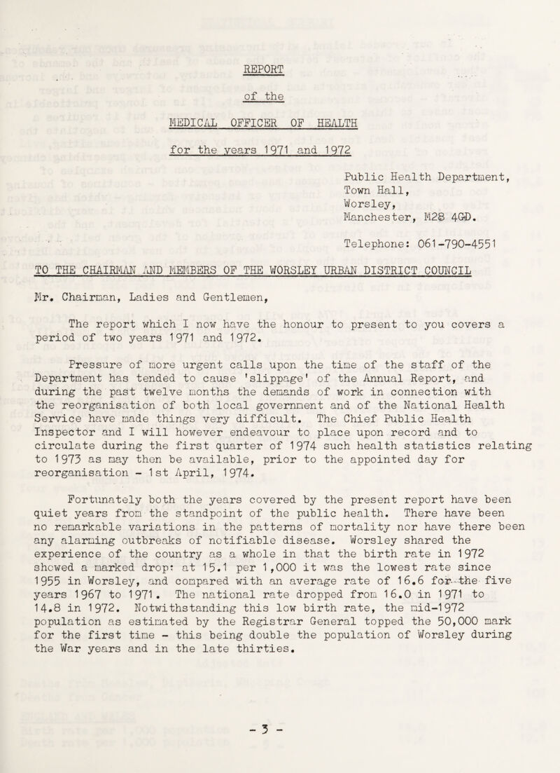 REPORT of the MEDICAL OFFICER OF HEALTH for the years 1971 and. 1972 Public Health Department, Town Hall, Worsley, Manchester, M28 4G«D. Telephone: 061-790-4551 TO THE CHAIRMAN AND MEMBERS OP THE WORSLEY URBAN DISTRICT COUNCIL >lr, Chairman, Ladies and Gentlemen, The report which I now have the honour to present to you covers a period of two years 1971 and 1972* Pressure of more urgent calls upon the time of the staff of the Department has tended to cause ’slippage* of the Annual Report, and during the past twelve months the demands of work in connection with the reorganisation of both local government and of the National Health Service have made things very difficult. The Chief Public Health Inspector and I will however endeavour to place upon record and to circulate during the first quarter of 1974 such health statistics relating to 1973 as may then be available, prior to the appointed day for reorganisation - 1st April, 1974. Fortunately both the years covered by the present report have been quiet years from the standpoint of the public health. There have been no remarkable variations in the patterns of mortality nor have there been any alarming outbreaks of notifiable disease. Worsley shared the experience of the country as a whole in that the birth rate in 1972 shewed a marked drop: at 15.1 per 1,000 it was the lowest rate since 1955 in Worsley, and compared with an average rate of 16.6 for--the five years 1967 to 1971. The national rate dropped from 16.0 in 1971 to 14.8 in 1972. Notwithstanding this low birth rate, the mid-1972 population as estimated by the Registrar General topped the 50,000 mark for the first time - this being double the population of 'Worsley during the War years and in the late thirties.