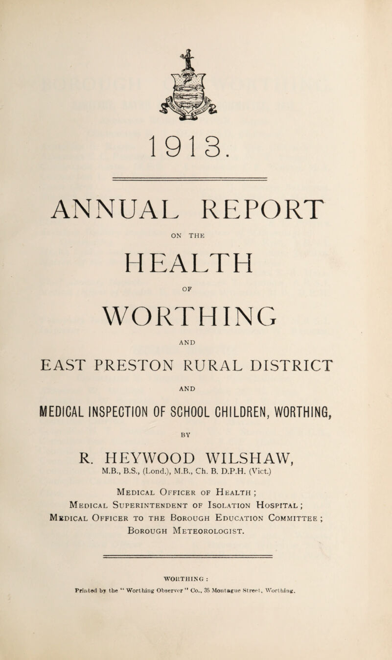 ANNUAL REPORT ON THE HEALTH WORTHING AND EAST PRESTON RURAL DISTRICT AND MEDICAL INSPECTION OF SCHOOL CHILDREN, WORTHING, BY R. HEYWOOD WILSHAW, M.B., B.S., (Lond.), M.B., Ch. B. D.P.H. (Viet.) Medical Officer of Health ; Medical Superintendent of Isolation Hospital; Medical Officer to the Borough Education Committee ; Borough Meteorologist. WORTHING : Printed by the “ Worthing Observer” Co., 35 Montague Street, Worthing.