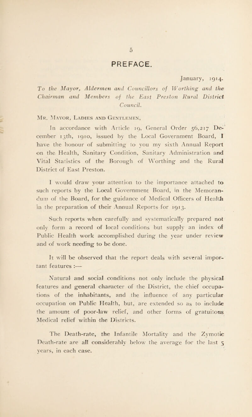 PREFACE. January, 1914. To the Mayor, Aldermen and Councillors of W or thing and the Chairman and Members of the East Preston Rural District Council. Mr. Mayor, Ladies and Gentlemen, In accordance with Article 19, General Order 56,217 De¬ cember 13th, igio, issued by the Local Government Board, I have the honour of submitting- to’ you my sixth Annual Report on the Health, Sanitary Condition, Sanitary Administration and Vital Statistics of the Borough of Worthing and the Rural District of East Preston. I would draw your attention to* the importance attached to such reports by the Local Government Board, in the Memoran¬ dum of the Board, for the guidance of Medical Officers of Health In the preparation of their Annual Reports for 1913. Such reports when carefully and systematically prepared not only form a record of local conditions but supply an index of Public Health work accomplished during the year under review and of work needing to be done. It will be observed that the report deals with several impor¬ tant features :— Natural and social conditions not only include the physical features and general character of the District, the chief occupa¬ tions of the inhabitants, and the influence of any particular occupation on Public Llealth, but, are extended so as to include the amount of poor-law relief, and other forms of gratuitous Medical relief within the Districts. The Death-rate, the Infantile Mortality and the Zymotic Death-rate are all considerably below the average for the last 5 years, in each case.