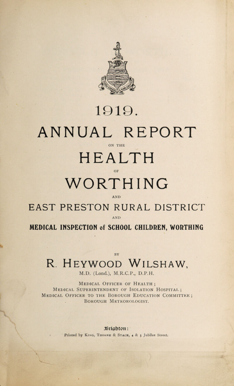 1919. ANNUAL REPORT ON THE OF AND EAST PRESTON RURAL DISTRICT AND MEDICAL INSPECTION of SCHOOL CHILDREN, WORTHING BY R. Heywood Wilshaw, M.D. (Lond.), M.R.C.P., D.P.H. Medical Officer of Health ; Medical Superintendent of Isolation Hospital; Medical Officer to the Borough Education Committee; Borough Meteorologist. JBrtflbton: Printed by King, Thorne & Stack, 4 & 5 Jubilee Street,