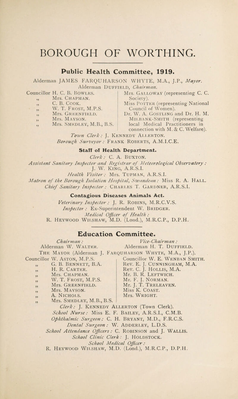 BOROUGH OF WORTHING. Public Health Committee, 1919. Alderman JAMES FARQUHARSON WHYTE, M.A., J.P., Mayor. Alderman Duffield, Chairman. Councillor H. C. B. Bowles. „ Mrs. Chapman. „ C. B. Cook. „ W. T. Frost, M.P.S. „ Mrs. Greenfield. ,, Mrs. Mayson. „ Mrs. Smedley, M.B., B.S. Mrs. Galloway (representing C. C. Society). Miss Potter (representing National Council of Women). Dr. W. A. Gostling and Dr. H. M. Milbank-Smith (representing local Medical Practitioners in connection with M. & C. Welfare). Tow?i Clerk: J. Kennedy Allerton. Borough Surveyor: Frank Roberts, A.M.I.C.E. Staff of Health Department. Clerk: C. A. BUXTON. Assistant Sanitary Inspector and Registrar of Meteorological Observatory : J. W. King, A.R.S.I. Health Visitor: Mrs. Tupman, A.R.S.I. Matron of the Borough Isolation Hospital, Swandean: Miss R. A. Hall. Chief Sanitary Inspector: Charles T. Gardner, A.R.S.I. Contagious Diseases Animals Act. Veterinary Inspector: J. R. ROBINS, M.R.C.V.S. Inspector: Ex-Superintendent W. Bridger. Medical Officer of Health : R. Heywood Wilshaw, M.D. (Lond.), M.R.C.P., D.P.H. Education Committee. Chairman : Alderman W. Walter. Vice-Chairma7i: Alderman H. T. DUFFIELD. The Mayor (Alderman J. Farquharson Whyte, M.A., J.P.). Councillor W. Aston, M.P.S. „ G. B. Bennett, B.A. „ H. R. Carter. „ Mrs. Chapman. „ W. T. Frost, M.P.S. „ Mrs. Greenfield. „ Mrs. Mayson. „ A. Nichols. Councillor W. E. Wenban Smith. Rev. E. J. Cunningham, M.A. Rev. C. J. Hollis, M.A. Mr. B. R. Leftwich. Mr. F. J. Norman. Mr. J. T. Treleaven. Miss K. Coast. Mrs. Wright. Mrs. Smedley, M.B.,B.S. Clerk: J. Kennedy Allerton (Town Clerk). School Nurse: Miss E. F. Bailey, A.R.S.I., C.M.B. Ophthalmic Surgeon: C. H. Bryant, M.D., F.R.C.S. Dental Surgeon : W. Adderley, L.D.S. School Attendance Officers: C. Robinson and J. Wallis. School Clinic Clerk: J. Holdstock. School Medical Officer : R. Heywood Wilshaw, M.D. (Lond.), M.R.C.P., D.P.H.