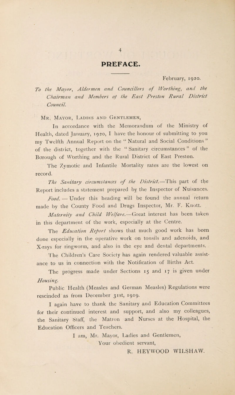 PREFACE. February, 1920. To the Mayor, Aldermen and Councillors of Worthing, and the Chairman and Members of the East Preston Rural District Council. Mr. Mayor, Ladiks and Gentlemen, In accordance with the Memorandum of the Ministry of Health, dated January, 1920, I have the honour of submitting to you my Twelfth Annual Report on the “ Natural and Social Conditions ” of the district, together with the “ Sanitary circumstances ” of the Borough of Worthing and the Rural District of East Preston. The Zymotic and Infantile Mortality rates are the lowest on record. The Sanitary circumstances of the District.—This part of the Report includes a statement prepared by the Inspector of Nuisances. Food. — Under this heading will be found the annual return made by the County Food and Drugs Inspector, Mr. F. Knott. Maternity and Child Welfare.—Great interest has been taken in this department of the work, especially at the Centre. The Education Report shows that much good work has been done especially in the operative work on tonsils and adenoids, and X-rays for ringworm, and also in the eye and dental departments. The Children’s Care Society has again rendered valuable assist¬ ance to us in connection with the Notification of Births Act. The progress made under Sections 15 and 17 is given under Housing. Public Health (Measles and German Measles) Regulations were rescinded as from December 31st, 1919. I again have to thank the Sanitary and Education Committees for their continued interest and support, and also my colleagues, the Sanitary Staff, the Matron and Nurses at the Hospital, the Education Officers and Teachers. I am, Mr. Mayor, Ladies and Gentlemen, Your obedient servant, R. HEYWOOD WILSHAW.