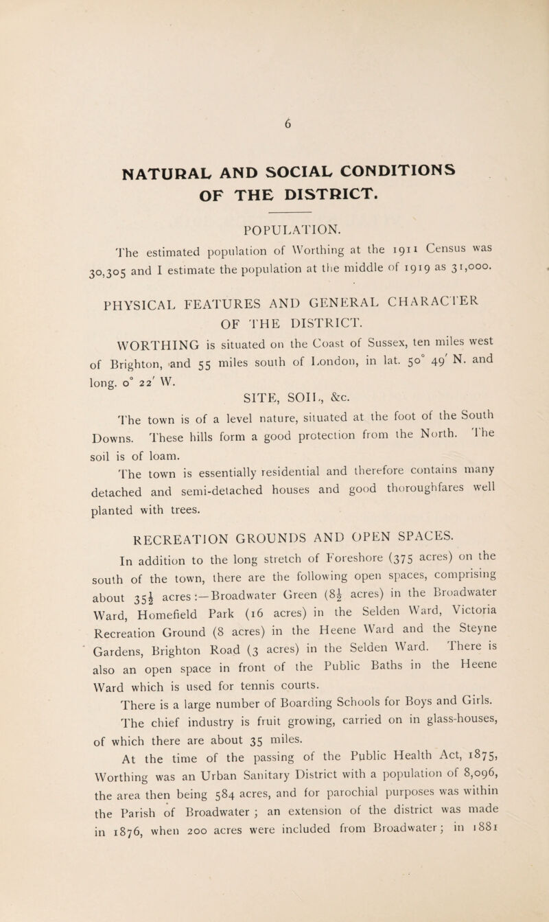 NATURAL AND SOCIAL CONDITIONS OF THE DISTRICT. POPULATION. The estimated population of Worthing at the 1911 Census was 30,305 and I estimate the population at the middle of 1919 as 31,000. PHYSICAL FEATURES AND GENERAL CHARACTER OF THE DISTRICT. WORTHING is situated on the Coast of Sussex, ten miles west of Brighton, and 55 miles south of London, in lat. 50 49 N. and long. o° 22 W. SITE, SOIL, &c. The town is of a level nature, situated at the foot of the South Downs. These hills form a good protection from the North. 'The soil is of loam. 'The town is essentially residential and therefore contains many detached and semi-detached houses and good thoroughfares well planted with trees. RECREATION GROUNDS AND OPEN SPACES. In addition to the long stretch of Foreshore (375 acres) on the south of the town, there are the following open spaces, comprising about 35^ acres :—Broadwater Green (8| acres) in the Broadwater Ward, Homefield Park (16 acres) in the Selden Ward, Victoria Recreation Ground (8 acres) in the Heene Ward and the Steyne Gardens, Brighton Road (3 acres) in the Selden Ward. There is also an open space in front of the Public Baths in the Heene Ward which is used for tennis courts. There is a large number of Boarding Schools for Boys and Git Is. The chief industry is fruit growing, carried on in glass-houses, of which there are about 35 miles. At the time of the passing of the Public Health Act, 1875, Worthing was an Urban Sanitary District with a population of 8,096, the area then being 5^4 acres, and for parochial purposes v>as within the Parish of Broadwater ; an extension of the district was made in 1876, when 200 acres were included from Broadwater; in 1881