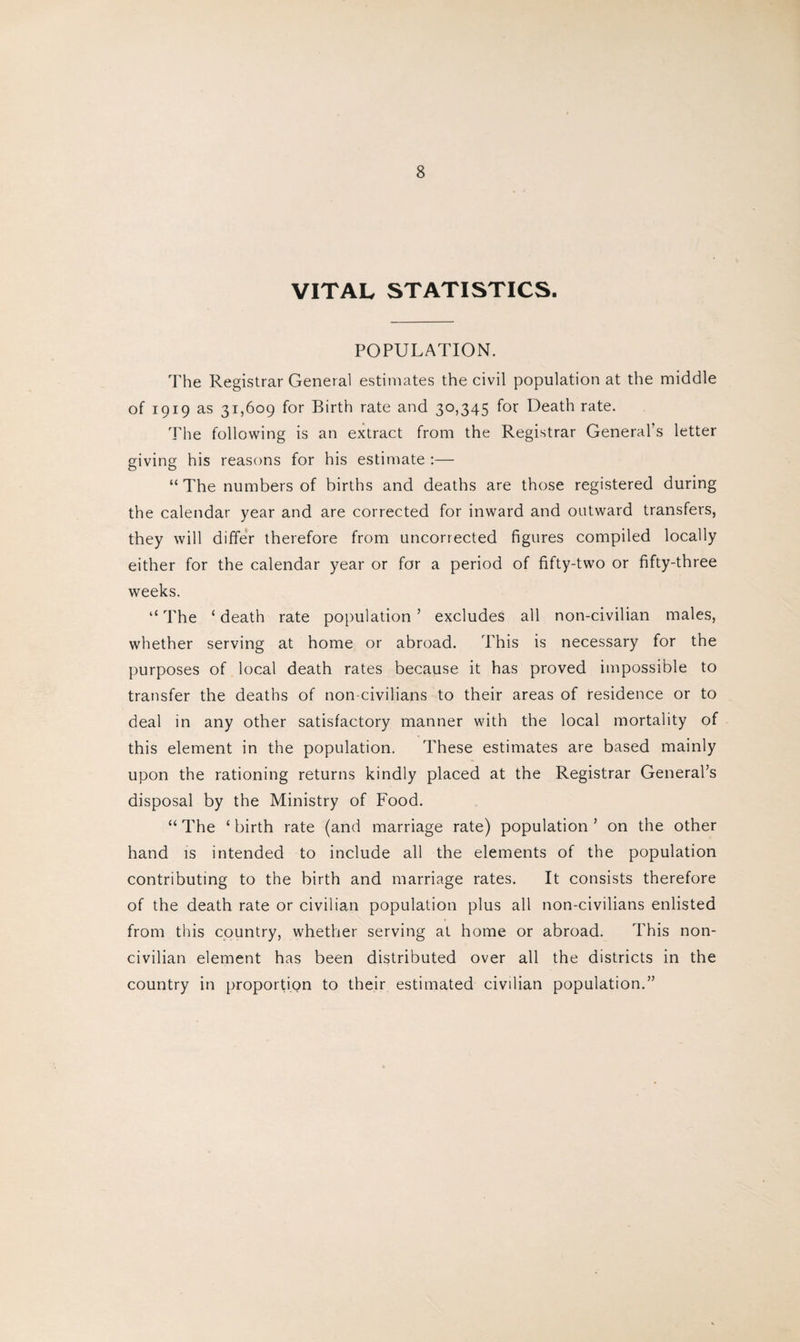VITAL STATISTICS. POPULATION. The Registrar General estimates the civil population at the middle of 1919 as 31,609 for Birth rate and 30,345 for Death rate. The following is an extract from the Registrar General’s letter giving his reasons for his estimate :— “The numbers of births and deaths are those registered during the calendar year and are corrected for inward and outward transfers, they will differ therefore from uncorrected figures compiled locally either for the calendar year or for a period of fifty-two or fifty-three weeks. “ The c death rate population ’ excludes all non-civilian males, whether serving at home or abroad. This is necessary for the purposes of local death rates because it has proved impossible to transfer the deaths of non-civilians to their areas of residence or to deal in any other satisfactory manner with the local mortality of this element in the population. These estimates are based mainly upon the rationing returns kindly placed at the Registrar General’s disposal by the Ministry of Food. “ The ‘ birth rate (and marriage rate) population ’ on the other hand is intended to include all the elements of the population contributing to the birth and marriage rates. It consists therefore of the death rate or civilian population plus all non-civilians enlisted from this country, whether serving at home or abroad. This non¬ civilian element has been distributed over all the districts in the country in proportion to their estimated civilian population.”