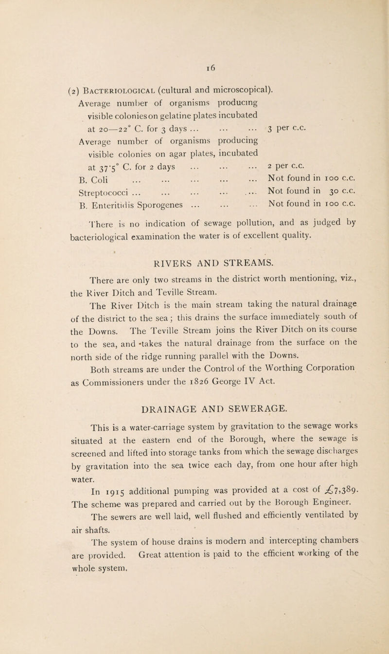 (2) Bacteriological (cultural and microscopical). Average number of organisms producing visible colonieson gelatine plates incubated at 20—22° C. for 3 days ... Average number of organisms producing visible colonies on agar plates, incubated at 37'5° C. for 2 days B. Coli ... ••• ••• ••• ••• Streptococci ... ... ... ••• B. Enteritidis Sporogenes ... 3 per c.c. 2 per c.c. Not found in 100 c.c. Not found in 30 c.c. Not found in too c.c. There is no indication of sewage pollution, and as judged by bacteriological examination the water is of excellent quality. RIVERS AND STREAMS. There are only two streams in the district worth mentioning, viz., the River Ditch and Teville Stream. The River Ditch is the main stream taking the natural drainage of the district to the sea; this drains the surface immediately south of the Downs. The Teville Stream joins the River Ditch on its course to the sea, and -takes the natural drainage from the surface on the north side of the ridge running parallel with the Downs. Both streams are under the Control of the Worthing Corporation as Commissioners under the 1826 George IV Act. DRAINAGE AND SEWERAGE. This is a water-carriage system by gravitation to the sewage works situated at the eastern end of the Borough, where the sewage is screened and lifted into storage tanks from which the sewage discharges by gravitation into the sea twice each day, from one hour after high water. In 1915 additional pumping was provided at a cost of .£7,389. The scheme was prepared and carried out by the Borough Engineer. The sewers are well laid, well flushed and efficiently ventilated by air shafts. The system of house drains is modern and intercepting chambers are provided. Great attention is paid to the efficient working of the whole system.