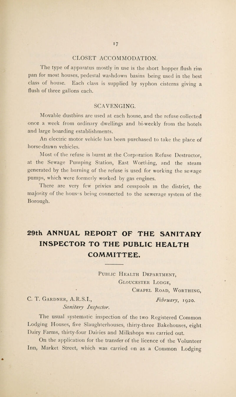 CLOSET ACCOMMODATION. The type of apparatus mostly in use is the short hopper flush rim pan for most houses, pedestal washdown basins being used in the best class of house. Each class is supplied by syphon cisterns giving a flush of three gallons each. SCAVENGING. Movable dustbins are used at each house, and the refuse collected once a week from ordinary dwellings and bi-weekly from the hotels and large boarding establishments. An electric motor vehicle has been purchased to take the place of horse-drawn vehicles. Most of the refuse is burnt at the Corporation Refuse Destructor, at the Sewage Pumping Station, East Worthing, and the steam generated by the burning of the refuse is used for working the sewage pumps, which were formerly worked by gas engines. There are very few privies and cesspools in the district, the majority of the houses being connected to the sewerage system of the Borough. 29th ANNUAL REPORT OF THE SANITARY INSPECTOR TO THE PUBLIC HEALTH COMMITTEE. Public Health Department, Gloucester Lodge, Chapel Road, Worthing, C. 1. Gardner, A.R.S.I., February > 1920. Sanitary Inspector. The usual systematic inspection of the two Registered Common Lodging Houses, five Slaughterhouses, thirty-three Bakehouses, eight Dairy Farms, thirty-four Dairies and Milkshops was carried out. On the application for the transfer of the licence of the Volunteer Inn, Market Street, which was carried on as a Common Lodging