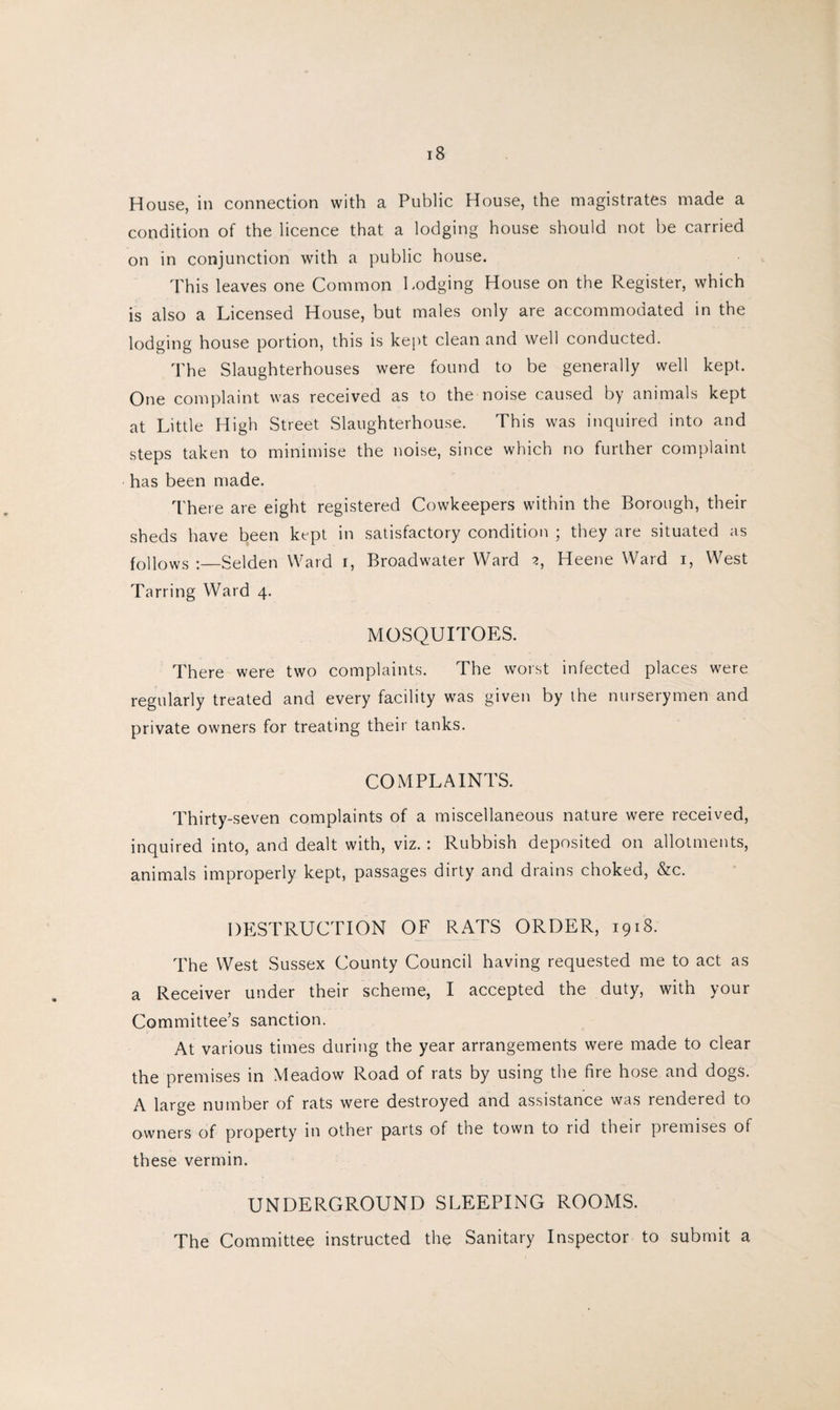 House, in connection with a Public House, the magistrates made a condition of the licence that a lodging house should not be carried on in conjunction with a public house. This leaves one Common Lodging House on the Register, which is also a Licensed House, but males only are accommodated in the lodging house portion, this is kept clean and well conducted. The Slaughterhouses were found to be generally well kept. One complaint was received as to the noise caused by animals kept at Little High Street Slaughterhouse. This was inquired into and steps taken to minimise the noise, since which no further complaint has been made. There are eight registered Cowkeepers within the Borough, their sheds have been kept in satisfactory condition ; they are situated as follows :—Selden Ward i, Broadwater Ward 2, Heene Ward 1, West Tarring Ward 4. MOSQUITOES. There were two complaints. The worst infected places were regularly treated and every facility was given by the nurserymen and private owners for treating their tanks. COMPLAINTS. Thirty-seven complaints of a miscellaneous nature were received, inquired into, and dealt with, viz.: Rubbish deposited on allotments, animals improperly kept, passages dirty and drains choked, &c. DESTRUCTION OF RATS ORDER, 1918. The West Sussex County Council having requested me to act as a Receiver under their scheme, I accepted the duty, with your Committee’s sanction. At various times during the year arrangements were made to clear the premises in Meadow Road of rats by using the fire hose and dogs. A large number of rats were destroyed and assistance was rendered to owners of property in other parts of the town to rid their piemises of these vermin. UNDERGROUND SLEEPING ROOMS. The Committee instructed the Sanitary Inspector to submit a