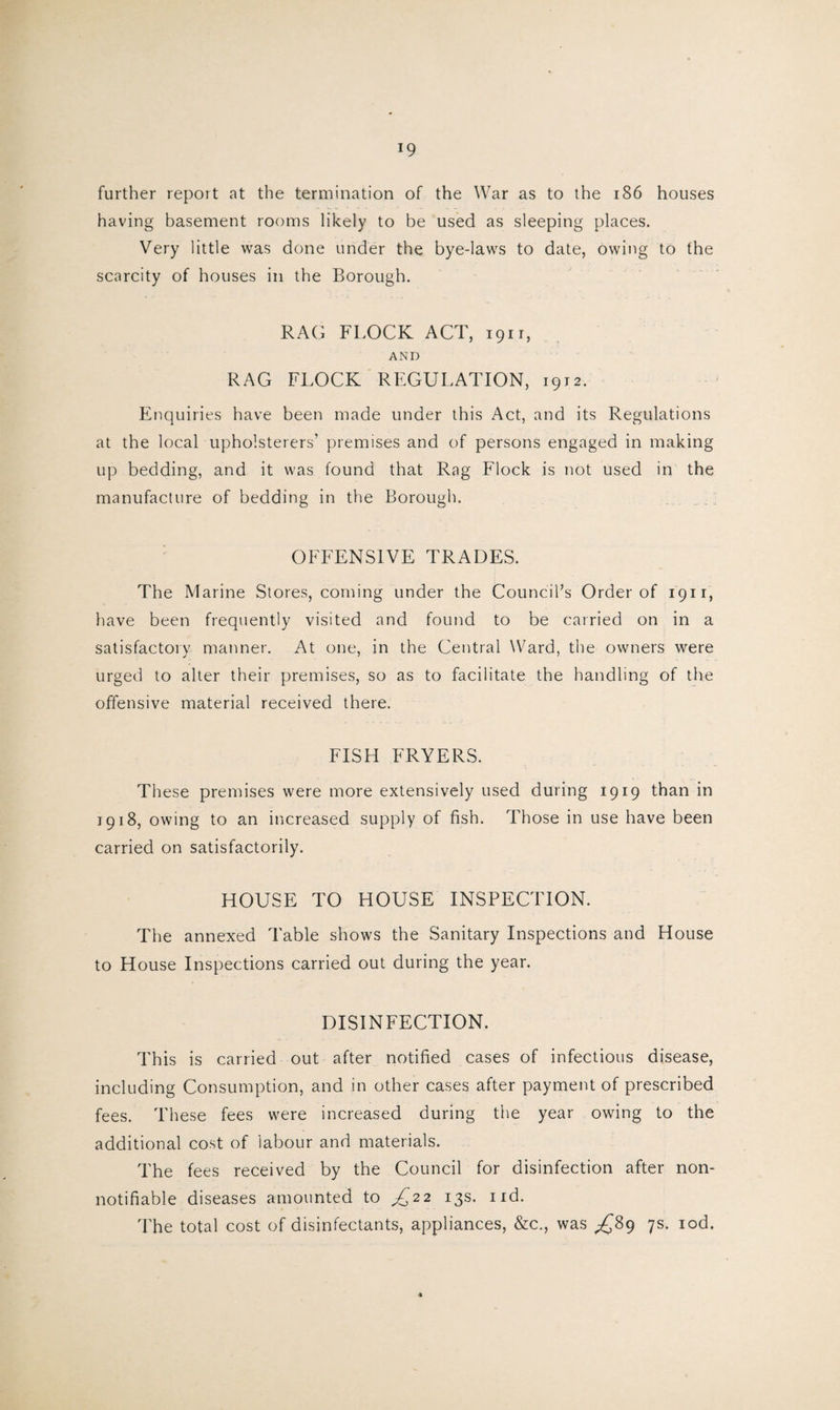 !9 further report at the termination of the War as to the 186 houses having basement rooms likely to be used as sleeping places. Very little was done under the bye-laws to date, owing to the scarcity of houses in the Borough. RAG FLOCK ACT, 1911, AND RAG FLOCK REGULATION, 1912. Enquiries have been made under this Act, and its Regulations at the local upholsterers’ premises and of persons engaged in making up bedding, and it was found that Rag Flock is not used in the manufacture of bedding in the Borough. OFFENSIVE TRADES. The Marine Stores, coming under the Council’s Order of 1911, have been frequently visited and found to be carried on in a satisfactory manner. At one, in the Central Ward, the owners were urged to alter their premises, so as to facilitate the handling of the offensive material received there. FISH FRYERS. These premises were more extensively used during 1919 than in 1918, owing to an increased supply of fish. Those in use have been carried on satisfactorily. HOUSE TO HOUSE INSPECTION. The annexed Table shows the Sanitary Inspections and House to House Inspections carried out during the year. DISINFECTION. This is carried out after notified cases of infectious disease, including Consumption, and in other cases after payment of prescribed fees. These fees were increased during the year owing to the additional cost of labour and materials. The fees received by the Council for disinfection after non- notifiable diseases amounted to ^22 13s. nd. The total cost of disinfectants, appliances, &c., was ^89 7s. iod. *