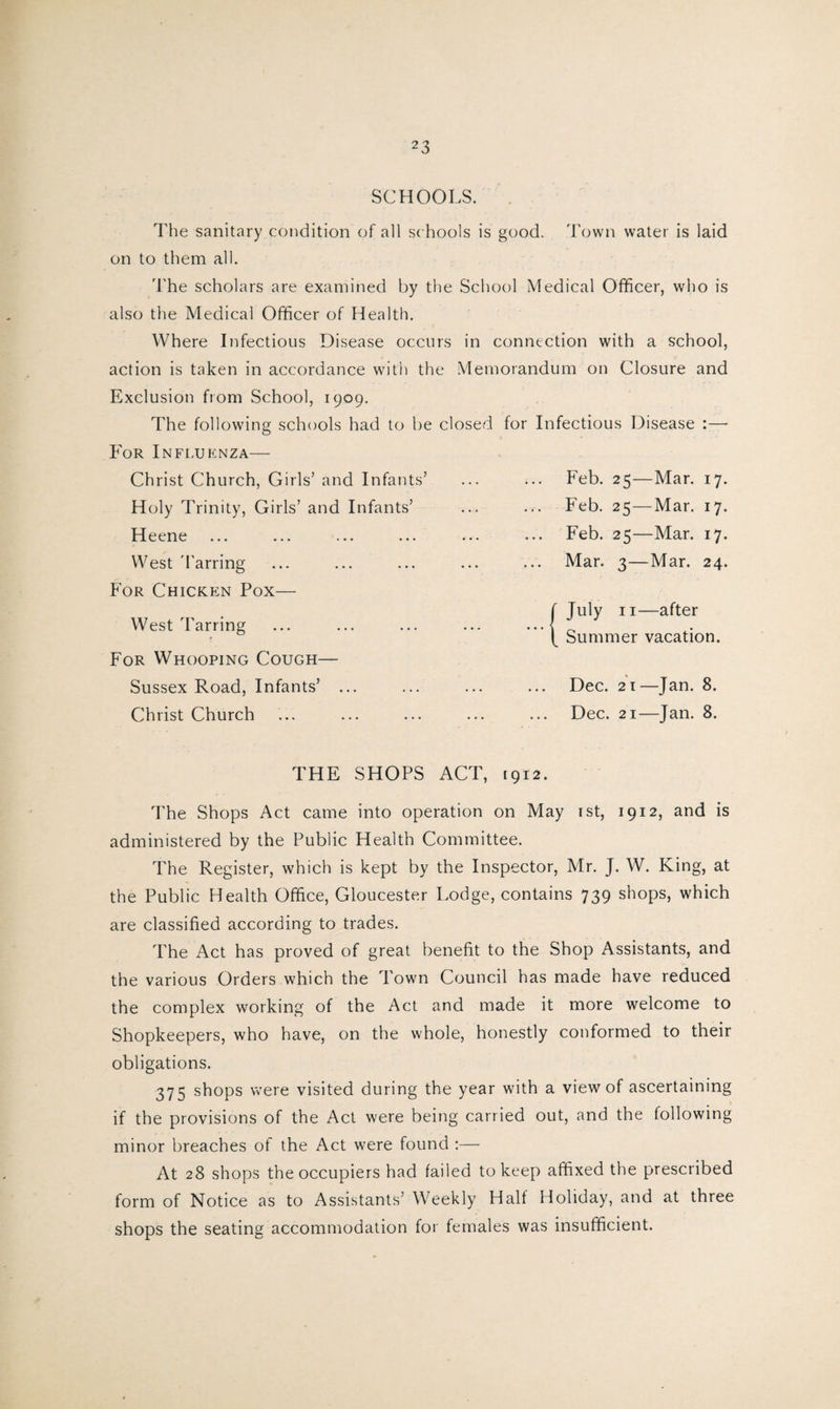 SCHOOLS. The sanitary condition of all schools is good. Town water is laid on to them all. The scholars are examined by the School Medical Officer, who is also the Medical Officer of Health. Where Infectious Disease occurs in connection with a school, action is taken in accordance with the Memorandum on Closure and Exclusion from School, 1909. The following schools had to be closed for Infectious Disease :— For Influenza— Christ Church, Girls’ and Infants’ Holy Trinity, Girls’ and Infants’ Heene West 'barring For Chicken Pox— West Tarring For Whooping Cough— Sussex Road, Infants’ ... Christ Church Feb. 25—Mar. 17. Feb. 25—Mar. 17. Feb. 25—Mar. 17. Mar. 3—Mar. 24. f July 11—after \ Summer vacation. Dec. 21—Jan. 8. Dec. 21—Jan. 8. THE SHOPS ACT, 1912. The Shops Act came into operation on May 1st, 1912, and is administered by the Public Health Committee. The Register, which is kept by the Inspector, Mr. J. W. King, at the Public Health Office, Gloucester Lodge, contains 739 shops, which are classified according to trades. The Act has proved of great benefit to the Shop Assistants, and the various Orders which the Town Council has made have reduced the complex working of the Act and made it more welcome to Shopkeepers, who have, on the whole, honestly conformed to their obligations. 37 c; shops were visited during the year with a view of ascertaining if the provisions of the Act were being carried out, and the following minor breaches of the Act were found :— At 28 shops the occupiers had failed to keep affixed the prescribed form of Notice as to Assistants’ Weekly Half Holiday, and at three shops the seating accommodation for females was insufficient.