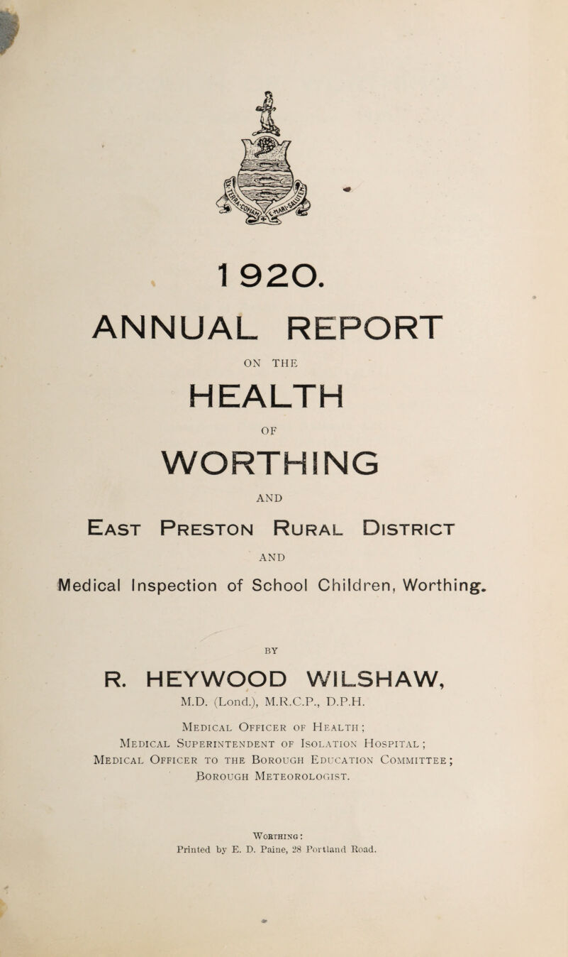 ANNUAL REPORT ON THE HEALTH OF WORTHING AND East Preston Rural District AND Medical Inspection of School Children, Worthing. BY R. HEYWOOD W1LSHAW, M.D. (Lond.), M.R.C.P., D.P.H. Medical Officer of Health; Medical Superintendent of Isolation Hospital ; Medical Officer to the Borough Education Committee; Borough Meteorologist. Worthing : Printed by E. D. Paine, 28 Portland Road.