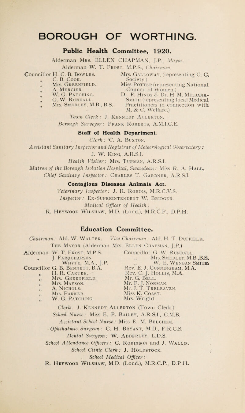 BOROUGH OF WORTHING. Public Health Committee, 1920. Alderman Mrs. ELLEN CHAPMAN, J.P., Mayor. Alderman W. T. Frost, M.P.S., Chairman. Councillor H. C. B. Bowles. „ C. B. Cook. „ Mrs. Greenfield. „ A. Mercier „ W. G. Patching. „ G. W. Rundall. ,, Mrs. Smedley, M.B., B.S. Town Clerk : J. K Borough Surveyor: Fie Mrs. Galloway, (representing C. C. Society.) Miss Potter (representing National Council of Women.) Dr. F. Hinds & Dr. H. M. Milbank- Smith (representing local Medical Practitioners in connection with M. & C. Welfare.) ;nnedy Allerton. nk Roberts, A.M.I.C.E. Staff oi Health Department. Clerk : C. A. Buxton. Assistant Sanitary Inspector and Registrar of Meteorological Observatory : J. W. King, A.R.S.I. Health Visitor: Mrs. Tupman, A.R.S.I. Matron of the Borough Isolation Hospital, Swandean: Miss R. A. Hall. Chief Sanitary Inspector: Charles T. Gardner, A.R.S.I. Contagious Diseases Animals Act. Veterinary Inspector: J. R. Robins, M.R.C.V.S. Inspector: Ex-Superintendent W. Bridger. Medical Officer of Health: R. Heywood Wilshaw, M.D. (Lond.), M.R.C.P., D.P.H. Education Committee. Chairman: Aid. W. Walter. Vice-Chairman: Aid. H. T. Duffield. The Mayor (Alderman Mrs. Ellen Chapman, J.P.) Alderman W. T. Frost, M.P.S. „ J. Farquharson Whyte, M.A., J.P. Councillor G. B. Bennett, B.A. ,, H. R. Carter. „ Mrs. Greenfield. ,, Mrs. Mayson. ,, A. Nichols. „ Mrs. Parker. „ W. G. Patching. Councillor G. W. Rundall. „ Mrs. Smedley, M.B.,B.S, „ W. E. Wenban Smitj& Rev. E. J. Cunningham, M.A. Rev. C. J. Hollis, M.A. Mr. G. Bell. Mr. F. J. Norman. Mr. J. T. Treleaven. Miss K. Coast. Mrs. Wright. Clerk: J. Kennedy Allerton (Town Clerk.) School Nurse: Miss E. F. Bailey, A.R.S.I., C.M.B. Assistant School Nurse: Miss E. M. Belchem. Ophthalmic Surgeon: C. H. Bryant, M.D., F.R.C.S. Dental Surgeon: W. Adderley, L.D.S. School Attendance Officers: C. Robinson and J. Wallis. School Clinic Clerk: J. Holdstock. School Medical Officer: R. Heywood Wilshaw, M.D. (Lond.), M.R.C.P., D.P.H.