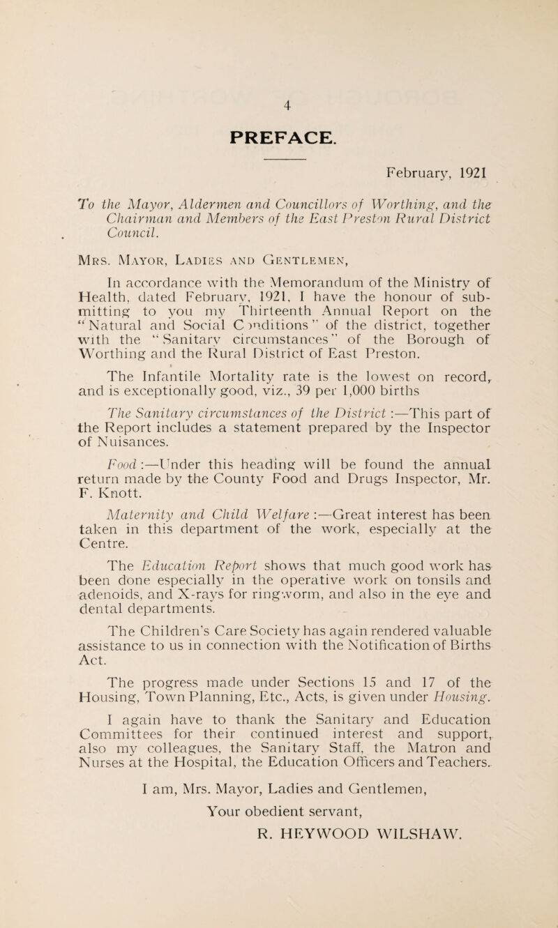 PREFACE. February, 1921 To the Mayor, Aldermen and Councillors of Worthing, and the Chairman and Members of the East Preston Rural District Council. Mrs. Mayor, Ladies and Gentlemen, In accordance with the Memorandum of the Ministry of Health, dated February, 1921, I have the honour of sub¬ mitting to you my Thirteenth Annual Report on the “ Natural and Social Conditions” of the district, together with the “Sanitary circumstances” of the Borough of Worthing and the Rural District of East Preston. The Infantile Mortality rate is the lowest on recordr and is exceptionally good, viz., 39 per 1,000 births The Sanitary circumstances of the District :—This part of the Report includes a statement prepared by the Inspector of Nuisances. Food:—finder this heading will be found the annual return made by the County Food and Drugs Inspector, Mr. F. Knott. Maternity and Child Welfare :—Great interest has been taken in this department of the work, especially at the Centre. The Education Report shows that much good work has been done especially in the operative work on tonsils and, adenoids, and X-rays for ringworm, and also in the eye and dental departments. The Children’s Care Society has again rendered valuable assistance to us in connection with the Notification of Births Act. The progress made under Sections 15 and 17 of the Housing, Town Planning, Etc., Acts, is given under Housing. I again have to thank the Sanitary and Education Committees for their continued interest and support, also my colleagues, the Sanitary Staff, the Matron and Nurses at the Hospital, the Education Officers and Teachers. I am, Mrs. Mayor, Ladies and Gentlemen, Your obedient servant, R. HEYWOOD WILSHAW.