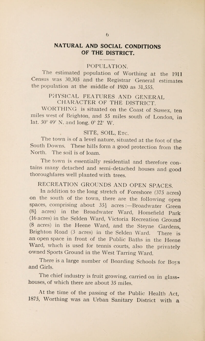b NATURAL AND SOCIAL CONDITIONS OF THE DISTRICT. POPULATION. The estimated population of Worthing at the 1911 Census was 30,305 and the Registrar General estimates the population at the middle of 1920 as 31,555. PHYSICAL FEATURES AND GENERAL CHARACTER OF THE DISTRICT. WORTHING is situated on the Coast of Sussex, ten miles west of Brighton, and 55 miles south of London, in lat. 50° 49' N. and long. 0° 22' W. SITE, SOIL, Etc. The town is of a level nature, situated at the foot of the South Downs. 1 hese hills form a good protection from the North. The soil is of loam. The town is essentially residential and therefore con¬ tains many detached and semi-detached houses and good thoroughfares well planted with trees. RECREATION GROUNDS AND OPEN SPACES. In addition to the long stretch of Foreshore (375 acres) on the south of the town, there are the following open spaces, comprising about 35J acres Broadwater Green (8| acres) in the Broadwater Ward, Homefield Park (16 acres) in the Selden Ward, Victoria Recreation Ground (8 acres) in the Heene Ward, and the Steyne Gardens, Brighton Road (3 acres) in the Selden Ward. There is an open space in front of the Public Baths in the Heene Ward, which is used for tennis courts, also the privately owned Sports Ground in the West Tarring Ward. There is a large number of Boarding Schools for Boys and Girls. The chief industry is fruit growing, carried on in glass¬ houses, of which there are about 35 miles. At the time of the passing of the Public Health Act, 1875, Worthing was an Urban Sanitary District with a