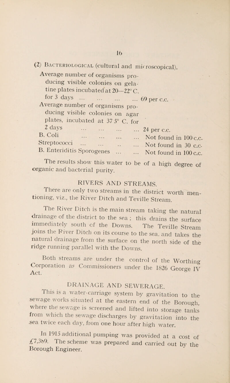 (2) Bacteriological (cultural and mirroscopical). Average number of organisms pro¬ ducing visible colonies on gela¬ tine plates incubated'at 20—22° C. foi 3 days ... ... ... ... 69 per c.c. Average number of organisms pro¬ ducing visible colonies on agar plates, incubated at 37 5° C. for ^ <^a3/S ••• ••• ... ... 24 per c.c. . Not found in 100 c.c. Streptococci . . Not found in 30 c.c. B. Enteriditis Sporogenes . Not found in 100 c.c. The results show this water to be of a high degree of organic and bacterial purity. RIVERS AND STREAMS. There are only two streams in the district worth men¬ tioning, viz., the River Ditch and Teville Stream. The River Ditch is the main stream taking the natural drainage of the district to the sea ; this drains the surface immediately south cf the Downs. The Teville Stream joins the River Ditch on its course to the sea. and takes the natural drainage from the surface on the north side of the ridge running parallel wTith the Dowms. Both streams are under the control of the Worthing Corporation as Commissioners under the 1826 Geor°-e IV Act. DRAINAGE AND SEWERAGE. This is a water-carriage system by gravitation to the sewage works situated at the eastern end of the Borough, where the sewage is screened and lifted into storage tanks from wTich the sewage discharges by gravitation into the sea twice each day, from one hour after high water. In 1915 additional pumping was provided at a cost of £7,389. The scheme was prepared and carried out by the Borough Engineer.