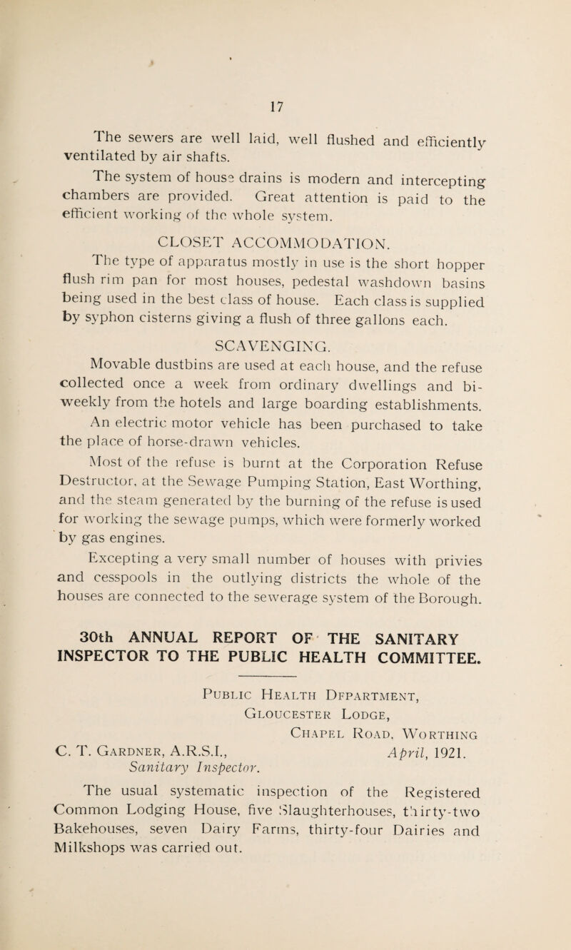 I 17 The sewers are well laid, well flushed and efficiently ventilated by air shafts. The system of house drains is modern and intercepting1 chambers are provided. Great attention is paid to the efficient working of the whole system. CLOSET ACCOMMODATION. The type of apparatus mostly in use is the short hopper flush rim pan for most houses, pedestal washdown basins being used in the best class of house. Each class is supplied by syphon cisterns giving a flush of three gallons each. SCAVENGING. Movable dustbins are used at each house, and the refuse collected once a week from ordinary dwellings and bi¬ weekly from the hotels and large boarding establishments. An electric motor vehicle has been purchased to take the place of horse-drawn vehicles. Most of the refuse is burnt at the Corporation Refuse Destructor, at the Sewage Pumping Station, East Worthing, and the steam generated by the burning of the refuse is used for working the sewage pumps, which were formerly worked by gas engines. Excepting a very small number of houses with privies and cesspools in the outlying districts the whole of the houses are connected to the sewerage system of the Borough. 30th ANNUAL REPORT OF THE SANITARY INSPECTOR TO THE PUBLIC HEALTH COMMITTEE, Public Health Department, Gloucester Lodge, Chapel Road, Worthing C. T. Gardner, A.R.S.I., April, 1921. Sanitary Inspector. The usual systematic inspection of the Registered Common Lodging House, five Slaughterhouses, thirty-two Bakehouses, seven Dairy Farms, thirty-four Dairies and Milkshops was carried out.