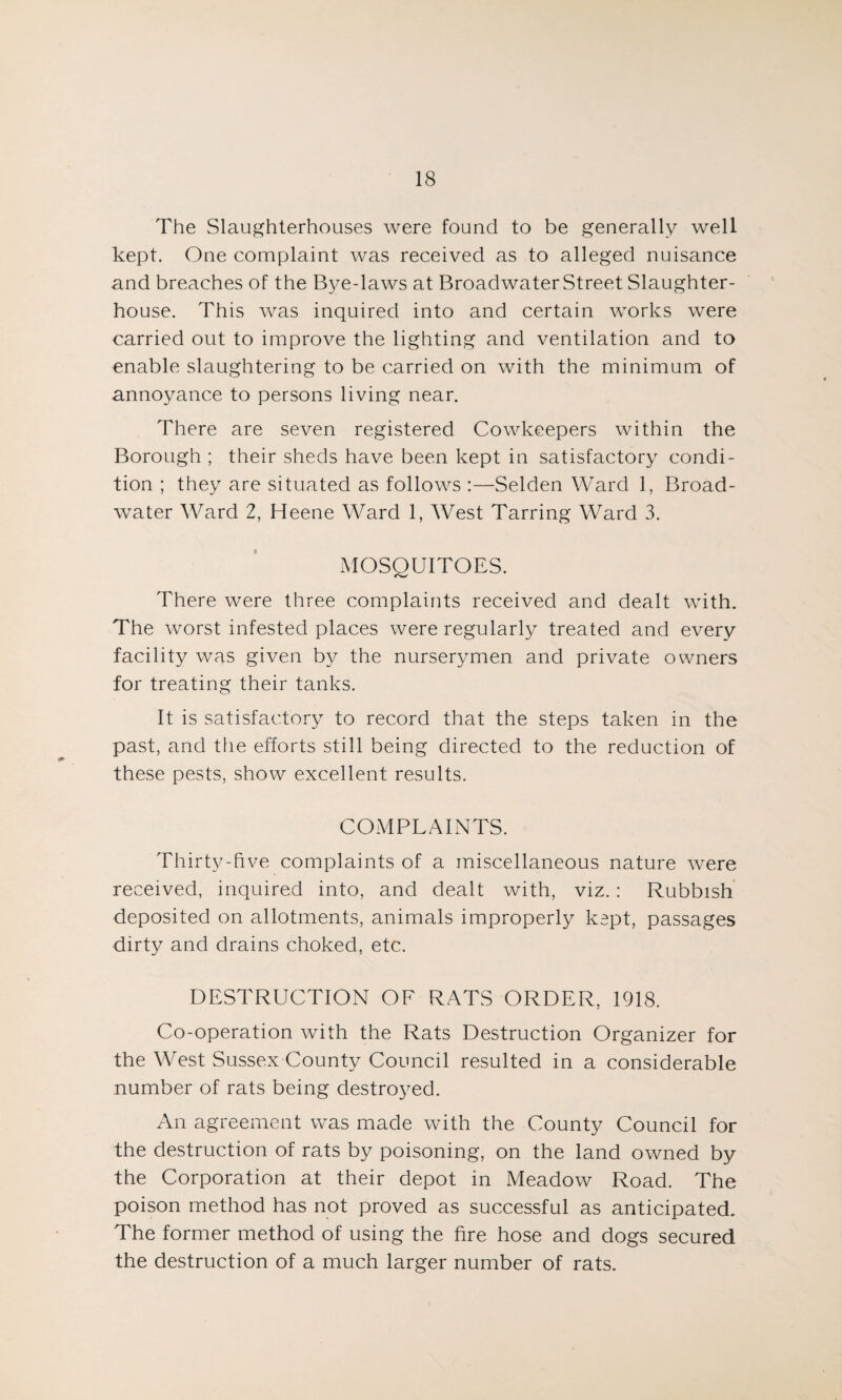The Slaughterhouses were found to be generally well kept. One complaint was received as to alleged nuisance and breaches of the Bye-laws at Broadwater Street Slaughter¬ house. This was inquired into and certain works were carried out to improve the lighting and ventilation and to enable slaughtering to be carried on with the minimum of annoyance to persons living near. There are seven registered Cowkeepers within the Borough ; their sheds have been kept in satisfactory condi¬ tion ; they are situated as follows :—Selden Ward 1, Broad¬ water Ward 2, Heene Ward 1, West Tarring Ward 3. MOSQUITOES. There were three complaints received and dealt with. The worst infested places were regularly treated and every facility was given by the nurserymen and private owners for treating their tanks. It is satisfactory to record that the steps taken in the past, and the efforts still being directed to the reduction of these pests, show excellent results. COMPLAINTS. Thirty-five complaints of a miscellaneous nature were received, inquired into, and dealt with, viz.: Rubbish deposited on allotments, animals improperly kept, passages dirty and drains choked, etc. DESTRUCTION OF RATS ORDER, 1918. Co-operation with the Rats Destruction Organizer for the West Sussex County Council resulted in a considerable number of rats being destroyed. An agreement was made with the County Council for the destruction of rats by poisoning, on the land owned by the Corporation at their depot in Meadow Road. The poison method has not proved as successful as anticipated. The former method of using the fire hose and dogs secured the destruction of a much larger number of rats.