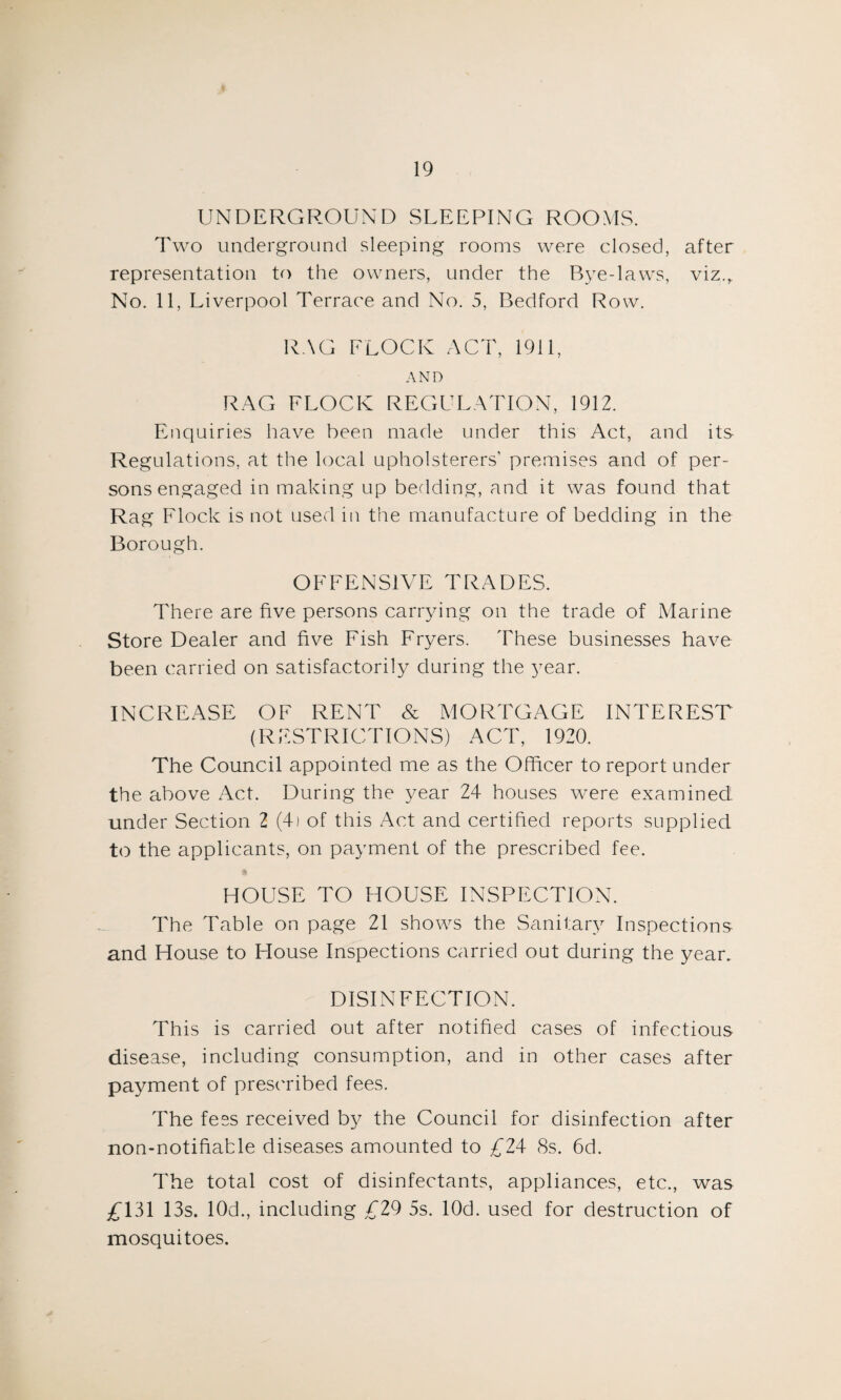 UNDERGROUND SLEEPING ROOMS. Two underground sleeping rooms were closed, after representation to the owners, under the Bye-laws, viz.,. No. 11, Liverpool Terrace and No. 5, Bedford Row. RAG FLOCK ACT, 1911, AND RAG FLOCK REGULATION, 1912. Enquiries have been made under this Act, and its Regulations, at the local upholsterers’ premises and of per¬ sons engaged in making up bedding, and it was found that Rag Flock is not used in the manufacture of bedding in the Borough. OFFENSIVE TRADES. There are five persons carrying on the trade of Marine Store Dealer and five Fish Fryers. These businesses have been carried on satisfactorily during the year. INCREASE OF RENT & MORTGAGE INTEREST (RESTRICTIONS) ACT, 1920. The Council appointed me as the Officer to report under the above Act. During the year 24 houses were examined under Section 2 (4) of this Act and certified reports supplied to the applicants, on payment of the prescribed fee. HOUSE TO HOUSE INSPECTION. The Table on page 21 shows the Sanitary Inspections and House to House Inspections carried out during the year. DISINFECTION. This is carried out after notified cases of infectious disease, including consumption, and in other cases after payment of prescribed fees. The fees received by the Council for disinfection after non-notifiatle diseases amounted to £24 8s. 6d. The total cost of disinfectants, appliances, etc., was £131 13s. 10d., including £29 5s. lOd. used for destruction of mosquitoes.