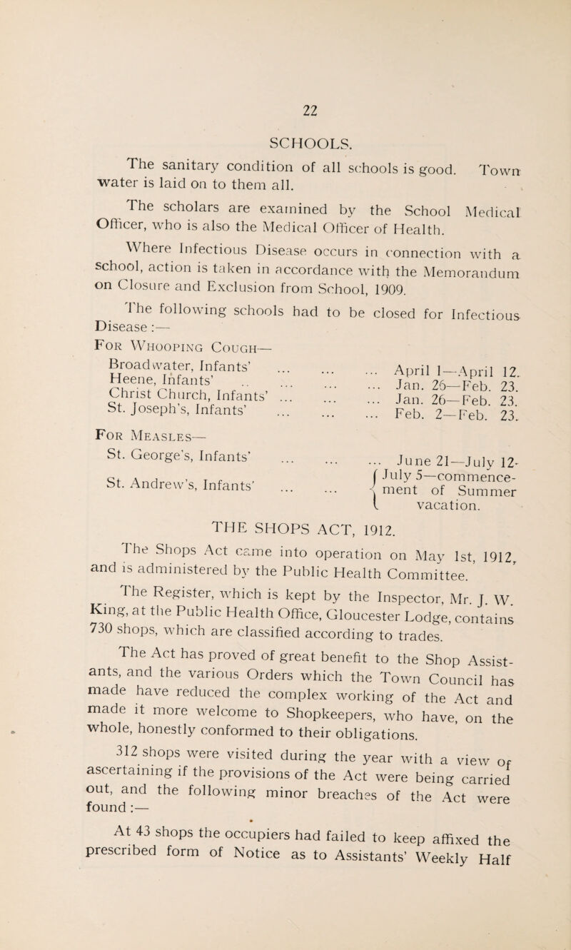 SCHOOLS. The sanitary condition of all schools is good. Town water is laid on to them all. The scholars are examined by the School Medical Officer, who is also the Medical Officer of Health. Where Infectious Disease occurs in connection with a school, action is taken in accordance with the Memorandum on Closure and Exclusion from School, 1909. The following schools had Disease :— For Whooping Cough— Broadwater, Infants’ Heene, Infants’ . Christ Church, Infants’ ... St. Joseph’s, Infants’ For Measles— St. George’s, Infants’ St. Andrew’s, Infants’ to be closed for Infectious April 1—April 12. Jan. 26— Feb. 23. Jan. 26—Feb. 23. Feb. 2—Feb. 23. .. June 21—July 12- I July 5—commence- \ rnent of Summer l vacation. THE SHOPS ACT, 1912. The Shops Act came into operation on May 1st, 1912r and is administered by the Public Health Committee.' 1 he Register, which is kept by the Inspector, Mr. J. W King, at the Public Health Office, Gloucester Lodge, contains 730 shops, which are classified according to trades. The Act has proved of great benefit to the Shop Assist¬ ants, and the various Orders which the Town Council has made have reduced the complex working of the Act and made it more welcome to Shopkeepers, who have, on the whole, honestly conformed to their obligations. 312 shops were visited during the year with a view of ascertaining if the provisions of the Act were being carried out, and the following minor breaches of the Act were found :— At 43 shops the occupiers had failed to keep affixed the prescribed form of Notice as to Assistants’ Weekly Half