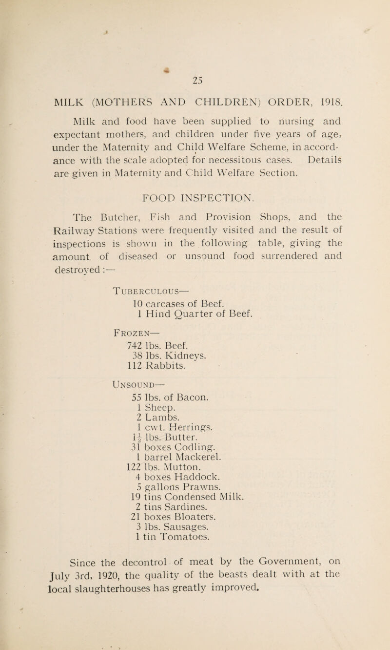 25 » MILK (MOTHERS AND CHILDREN) ORDER, 1918. Milk and food have been supplied to nursing and expectant mothers, and children under five years of age, under the Maternity and Child Welfare Scheme, in accord¬ ance with the scale adopted for necessitous cases. Details are given in Maternity and Child Welfare Section. FOOD INSPECTION. The Butcher, Fish and Provision Shops, and the Railway Stations were frequently visited and the result of inspections is shown in the following table, giving the amount of diseased or unsound food surrendered and destroyed :— T UBERCULOUS— 10 carcases of Beef. 1 Hind Quarter of Beef. Frozen— 742 lbs. Beef. 38 lbs. Kidneys. 112 Rabbits. Unsound— 55 lbs. of Bacon. 1 Sheep. 2 Lambs. 1 cwt. Herrings. !-§- lbs. Butter. 31 boxes Codling. 1 barrel Mackerel. 122 lbs. Mutton. 4 boxes Haddock. 5 gallons Prawns. 19 tins Condensed Milk. 2 tins Sardines. 21 boxes Bloaters. 3 lbs. Sausages. 1 tin Tomatoes. Since the decontrol of meat by the Government, on July 3rd, 1920, the quality of the beasts dealt with at the local slaughterhouses has greatly improved.