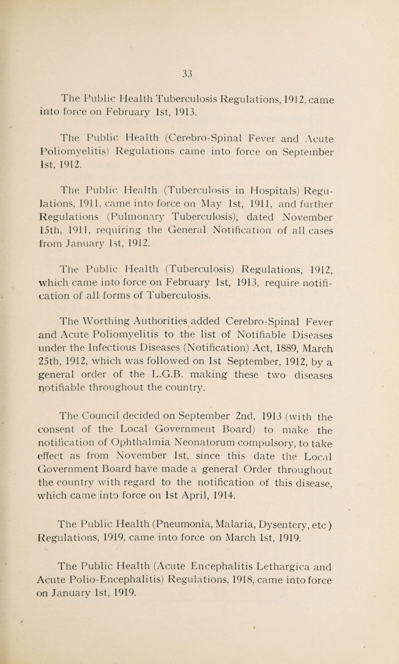 The Public Health Tuberculosis Regulations, 1912, came into force on February 1st, 1913. The Public Health (Cerebro-Spinal Fever and Acute Poliomyelitis) Regulations came into force on September 1st, 1912. The Public Health (Tuberculosis in Hospitals) Regu¬ lations, 1911, came into force on May 1st, 1911, and further Regulations (Pulmonary Tuberculosis), dated November 15th, 1911, requiring the General Notification of all cases from January 1st, 1912. The Public Health (Tuberculosis) Regulations, 1912r which came into force on February 1st, 1913, require notifi¬ cation of all forms of Tuberculosis. The Worthing Authorities added Cerebro-Spinal Fever and Acute Poliomyelitis to the list of Notifiable Diseases under the Infectious Diseases (Notification) Act, 1889, March 25th, 1912, which was followed on 1st September, 1912, by a general order of the L.G.B. making these two diseases notifiable throughout the country. The Council decided on September 2nd, 1913 (with the consent of the Local Government Board) to make the notification of Ophthalmia Neonatorum compulsory, to take effect as from November 1st, since this date the Local Government Board have made a general Order throughout the country with regard to the notification of this disease, which came into force on 1st April, 1914. The Public Health (Pneumonia, Malaria, Dysentery, etc ) Regulations, 1919. came into force on March 1st, 1919. The Public Health (Acute Encephalitis Lethargica and Acute Polio-Encephalitis) Regulations, 1918, came into force on January 1st, 1919.