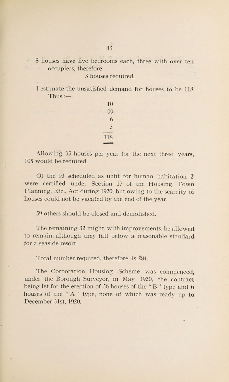 8 houses have five bedrooms each, three with over ten occupiers, therefore 3 houses required. I estimate the unsatisfied demand for houses to be 118 Thus :— 10 99 6 3 118 Allowing 35 houses per year for the next three years, 105 would be required. Of the 93 scheduled as unfit for human habitation 2 were certified under Section 17 of the Housing, Town Planning, Etc., Act during 1920, but owing to the scarcity of houses could not be vacated by the end of the year. 59 others should be closed and demolished. The remaining 32 might, with improvements, be allowed to remain, although they fall below a reasonable standard for a seaside resort. Total number required, therefore, is 284. The Corporation Housing Scheme was commenced, under the Borough Surveyor, in May 1920, the contract being let for the erection of 56 houses of the “ B ” type and 6 houses of the “ A ” type, none of which was ready up to December 31st, 1920.