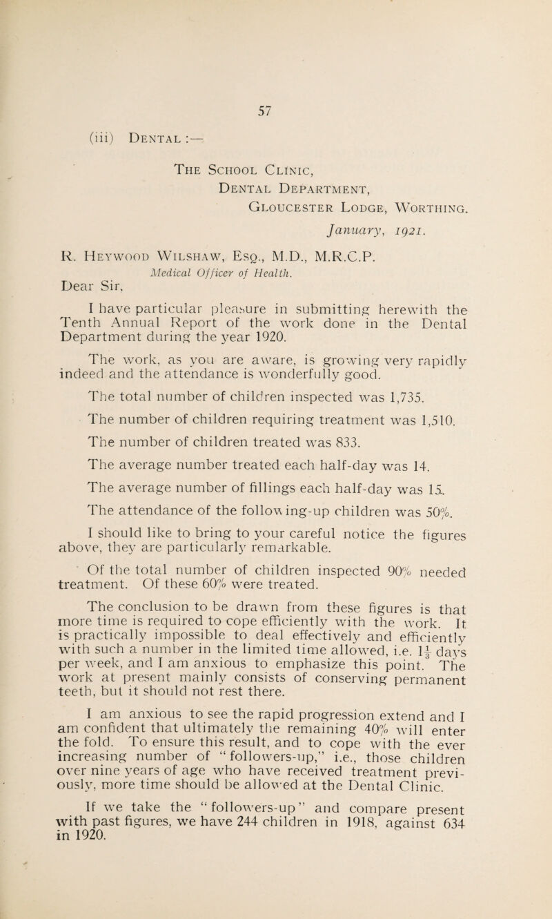 (iii) Dental :— The School Clinic, Dental Department, Gloucester Lodge, Worthing. January, 1921. R. Heywood Wilshaw, Esq., M.D., M.R.C.P. Medical Officer of Health. Dear Sir, I have particular pleasure in submitting herewith the Tenth Annual Report of the work done in the Dental Department during the year 1920. The work, as you are aware, is growing very rapidly indeed and the attendance is wonderfully good. The total number of children inspected was 1,735. The number of children requiring treatment was 1,510. The number of children treated was 833. The average number treated each half-day was 14. The average number of fillings each half-day was 15. The attendance of the following-up children was 50°/o. I should like to bring to your careful notice the figures above, they are particularly remarkable. Of the total number of children inspected 90% needed treatment. Of these 60% were treated. The conclusion to be drawn from these figures is that more time is required to cope efficiently with the work. It is practically impossible to deal effectively and efficiently with such a number in the limited time allowed, i.e. 1£ days per week, and I am anxious to emphasize this point. The work at present mainly consists of conserving permanent teeth, but it should not rest there. I am anxious to see the rapid progression extend and I am confident that ultimately the remaining 40% will enter the fold. To ensure this result, and to cope with the ever increasing number of “ followers-up,” i.e., those children over nine years of age who have received treatment previ¬ ously, more time should be allowed at the Dental Clinic. If we take the “followers-up” and compare present with past figures, we have 244 children in 1918, against 634 in 1920.