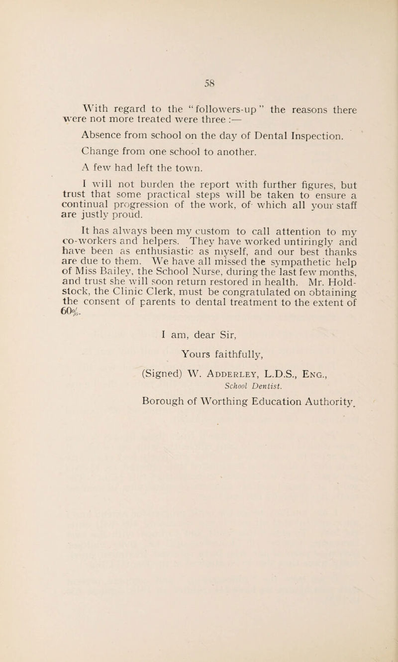 With regard to the “ followers-up ” the reasons there were not more treated were three :— Absence from school on the day of Dental Inspection. Change from one school to another. A few had left the town. I will not burden the report with further figures, but trust that some practical steps will be taken to ensure a continual progression of the work, of- which all your staff are justly proud. It has always been my custom to call attention to my co-workers and helpers. They have worked untiringly and have been as enthusiastic as myself, and our best thanks are due to them. We have all missed the sympathetic help of Miss Bailey, the School Nurse, during the last few months, and trust she will soon return restored in health. Mr. Hold- stock, the Clinic Clerk, must be congratulated on obtaining the consent of parents to dental treatment to the extent of 60 o/0. I am, dear Sir, Yours faithfully, (Signed) W. Adderley, L.D.S., Eng., School Dentist. Borough of Worthing Education Authority,