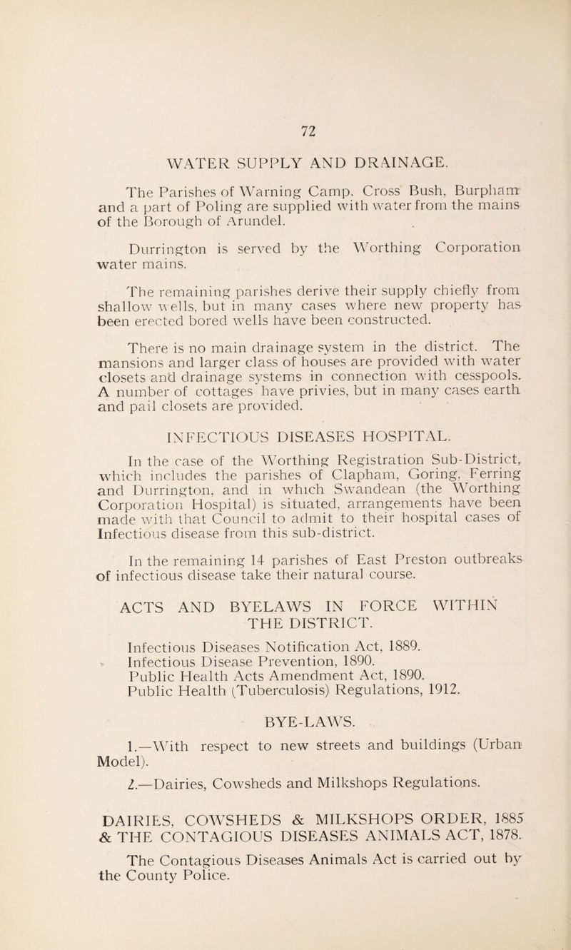 WATER SUPPLY AND DRAINAGE. The Parishes of Warning Camp, Cross Bush, Burpham and a part of Poling are supplied with water from the mains of the Borough of Arundel. Durrington is served by the Worthing Corporation water mains. The remaining parishes derive their supply chiefly from shallow wells, but in many cases where new property has been erected bored wells have been constructed. There is no main drainage system in the district. The mansions and larger class of houses are provided with water closets and drainage systems in connection with cesspools. A number of cottages have privies, but in many cases earth and pail closets are provided. INFECTIOUS DISEASES HOSPITAL. In the case of the Worthing Registration Sub-District,, which includes the parishes of Clapham, Goring, Ferring and Durrington, and in which Swandean (the Worthing Corporation Hospital) is situated, arrangements have been made with that Council to admit to their hospital cases of Infectious disease from this sub-district. In the remaining 14 parishes of East Preston outbreaks of infectious disease take their natural course. ACTS AND BYELAWS IN FORCE WITHIN TFIE DISTRICT. Infectious Diseases Notification Act, 1889. - Infectious Disease Prevention, 1890. Public Health Acts Amendment Act, 1890. Public Health (Tuberculosis) Regulations, 1912. BYE-LAWS. 1. —With respect to new streets and buildings (Urban Model). 2. —Dairies, Cowsheds and Milkshops Regulations. DAIRIES, COWSHEDS & MILKSHOPS ORDER, 1885 & THE CONTAGIOUS DISEASES ANIMALS ACT, 1878. The Contagious Diseases Animals Act is carried out by the County Police.