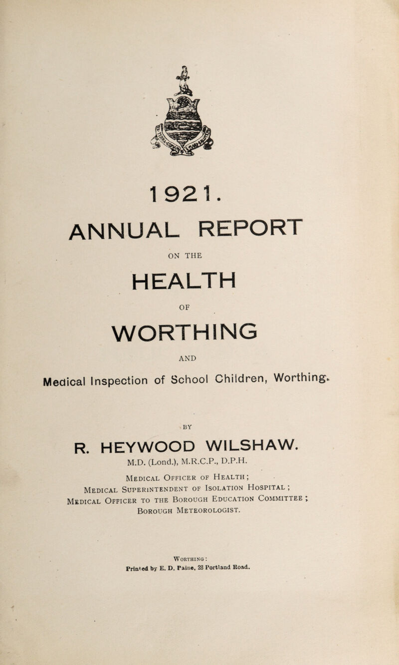 ANNUAL REPORT ON THE HEALTH OF WORTHING AND Medical Inspection of School Children, Worthing* BY R. HEYWOOD WILSHAW. M.D. (Lond.), M.R.C.P., D.P.H. Medical Officer of Health; Medical Superintendent of Isolation Hospital ; Medical Officer to the Borough Education Committee * Borough Meteorologist. Worthing : Printed by E. D. Paine. 28 Portland Road.