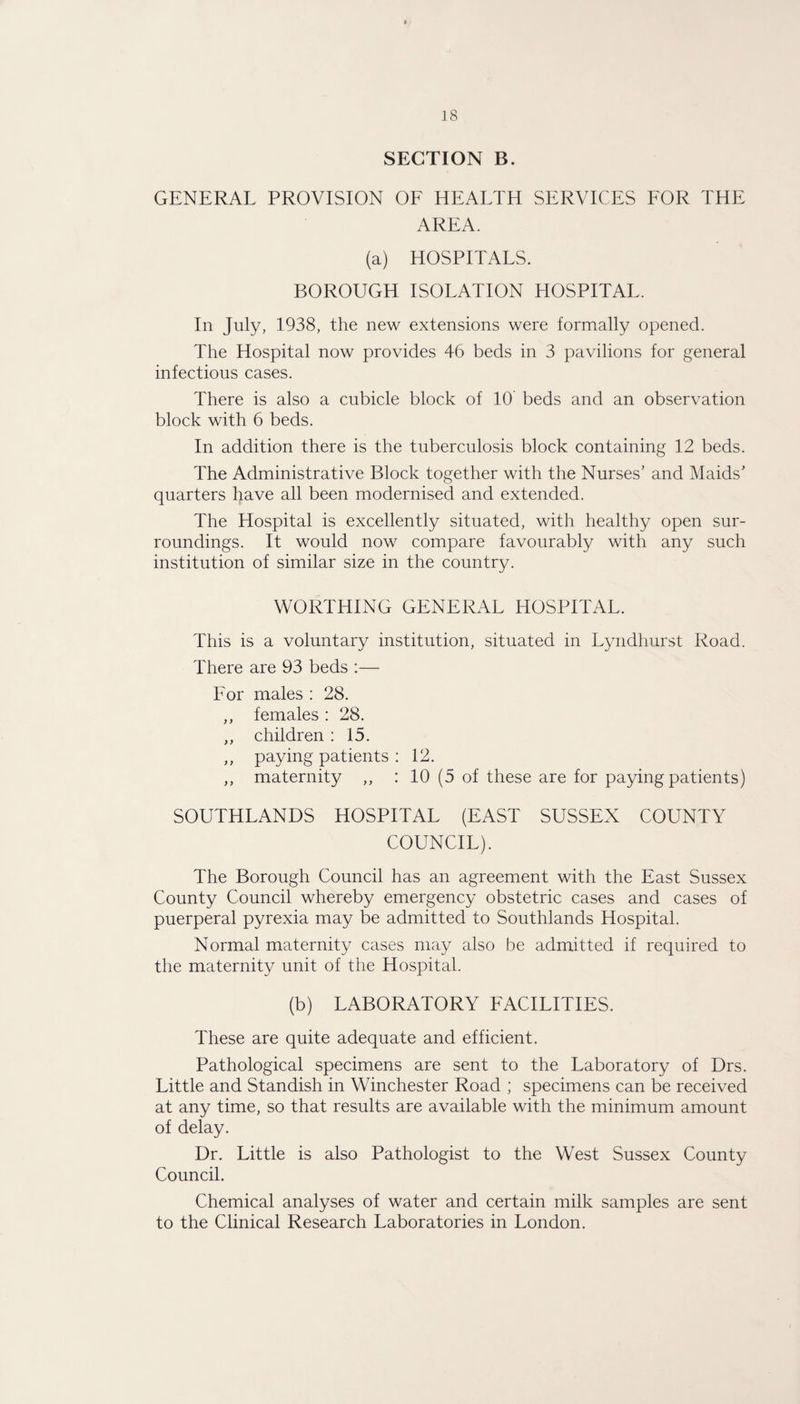 SECTION B. GENERAL PROVISION OF HEALTH SERVICES FOR THE AREA. (a) HOSPITALS. BOROUGH ISOLATION HOSPITAL. In July, 1938, the new extensions were formally opened. The Hospital now provides 46 beds in 3 pavilions for general infectious cases. There is also a cubicle block of 10 beds and an observation block with 6 beds. In addition there is the tuberculosis block containing 12 beds. The Administrative Block together with the Nurses’ and Maids’ quarters have all been modernised and extended. The Hospital is excellently situated, with healthy open sur¬ roundings. It would now compare favourably with any such institution of similar size in the country. WORTHING GENERAL HOSPITAL. This is a voluntary institution, situated in Lyndhurst Road. There are 93 beds :— For males : 28. ,, females : 28. ,, children: 15. ,, paying patients : 12. ,, maternity ,, : 10 (5 of these are for paying patients) SOUTHLANDS HOSPITAL (EAST SUSSEX COUNTY COUNCIL). The Borough Council has an agreement with the East Sussex County Council whereby emergency obstetric cases and cases of puerperal pyrexia may be admitted to Southlands Hospital. Normal maternity cases may also be admitted if required to the maternity unit of the Hospital. (b) LABORATORY FACILITIES. These are quite adequate and efficient. Pathological specimens are sent to the Laboratory of Drs. Little and Standish in Winchester Road ; specimens can be received at any time, so that results are available with the minimum amount of delay. Dr. Little is also Pathologist to the West Sussex County Council. Chemical analyses of water and certain milk samples are sent to the Clinical Research Laboratories in London.