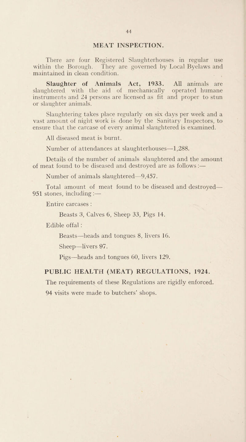 MEAT INSPECTION. There are four Registered Slaughterhouses in regular use within the Borough. They are governed by Local Byelaws and maintained in clean condition. Slaughter of Animals Act, 1933. All animals are slaughtered with the aid of mechanically operated humane instruments and 24 persons are licensed as fit and proper to stun or slaughter animals. Slaughtering takes place regularly on six days per week and a vast amount of night work is done by the Sanitary Inspectors, to ensure that the carcase of every animal slaughtered is examined. All diseased meat is burnt. Number of attendances at slaughterhouses—1,288. Details of the number of animals slaughtered and the amount of meat found to be diseased and destroyed are as follows:— Number of animals slaughtered—9,457. Total amount of meat found to be diseased and destroyed— 951 stones, including :— Entire carcases : Beasts 3, Calves 6, Sheep 33, Pigs 14. Edible offal : Beasts—heads and tongues 8, livers 16. Sheep—livers 97. Pigs—heads and tongues 60, livers 129. PUBLIC HEALTH (MEAT) REGULATIONS, 1924. The requirements of these Regulations are rigidly enforced. 94 visits were made to butchers' shops.