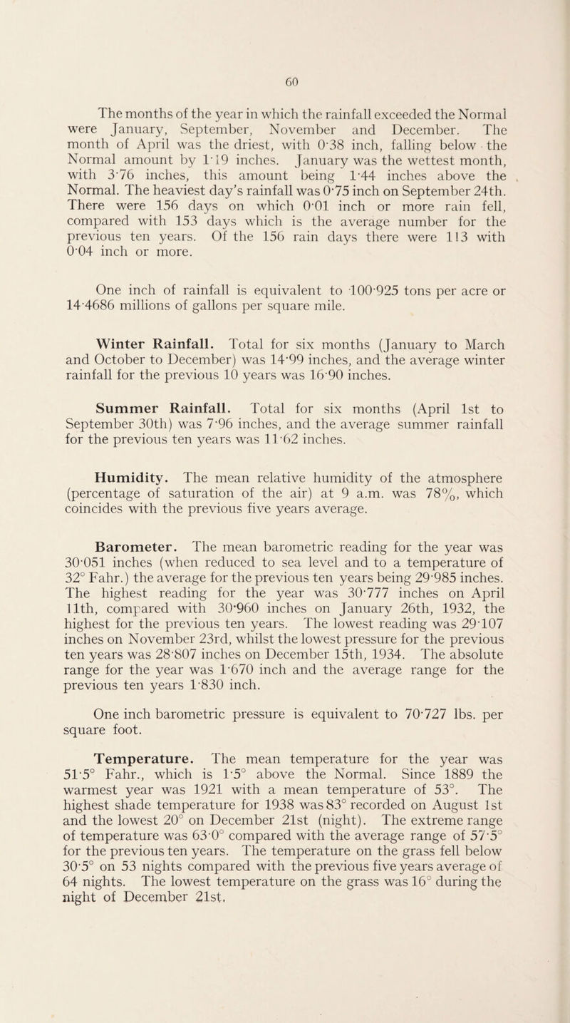 The months of the year in which the rainfall exceeded the Normal were January, September, November and December. The month of April was the driest, with 0'38 inch, falling below the Normal amount by 1T9 inches. January was the wettest month, with 3'76 inches, this amount being 1/44 inches above the Normal. The heaviest day’s rainfall was 075 inch on September 24th. There were 156 days on which 0*01 inch or more rain fell, compared with 153 days which is the average number for the previous ten years. Of the 156 rain days there were 113 with O'04 inch or more. One inch of rainfall is equivalent to dOO'925 tons per acre or 14 4686 millions of gallons per square mile. Winter Rainfall. Total for six months (January to March and October to December) was 14'99 inches, and the average winter rainfall for the previous 10 years was 16'90 inches. Summer Rainfall. Total for six months (April 1st to September 30th) was 7'96 inches, and the average summer rainfall for the previous ten years was 11'62 inches. Humidity. The mean relative humidity of the atmosphere (percentage of saturation of the air) at 9 a.m. was 78%, which coincides with the previous five years average. Barometer. The mean barometric reading for the year was 30'051 inches (when reduced to sea level and to a temperature of 32° Fahr.) the average for the previous ten years being 29'985 inches. The highest reading for the year was 30'777 inches on April 11th, compared with 30*960 inches on January 26th, 1932, the highest for the previous ten years. The lowest reading was 29T07 inches on November 23rd, whilst the lowest pressure for the previous ten years was 28'807 inches on December 15th, 1934. The absolute range for the year was T670 inch and the average range for the previous ten years T830 inch. One inch barometric pressure is equivalent to 70'727 lbs. per square foot. Temperature. The mean temperature for the year was 51'5° Fahr., which is 1*5° above the Normal. Since 1889 the warmest year was 1921 with a mean temperature of 53°. The highest shade temperature for 1938 was 83° recorded on August 1st and the lowest 20° on December 21st (night). The extreme range of temperature was 63'0° compared with the average range of 57'5° for the previous ten years. The temperature on the grass fell below 30'5° on 53 nights compared with the previous five years average of 64 nights. The lowest temperature on the grass was 16° during the night of December 21st.