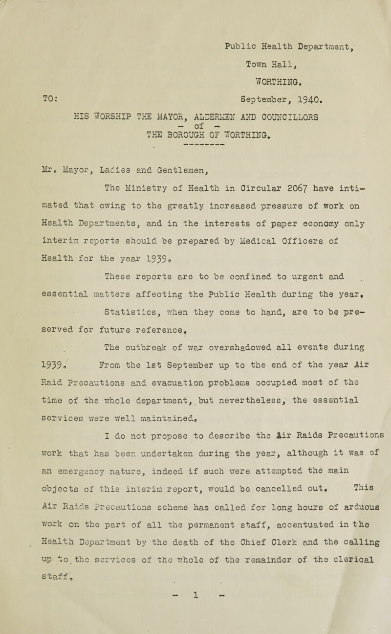 Public Health Department, Town Hall, WORTHING. TO: September, 1940. HIS WORSHIP THE MAYOR, ALDERMEN AND COUNCILLORS - of - THE BOROUGH OF WORTHING. Mr* Mayor, Ladies and Gentlemen, The Ministry of Health in Circular 2067 have inti¬ mated that owing to the greatly increased pressure of work on Health Departments, and in the interests of paper economy only interim reports should be prepared by Medical Officers of Health for the year 1939 o These reports are to be confined to urgent and essential matters affecting the Public Health during the year. Statistics, ?Jhen they come to hand, are to be pre¬ served for future reference, j* The outbreak of war overshadowed all events during 1939« From the 1st September up to the end of the year Air Raid Precautions and evacuation problems occupied most of the time of the whole department, but nevertheless,' the essential services were well maintained, I do not propose to describe the Air Raids Precautions work that has been undertaken during the year, although it was of an emergency nature, indeed if such were attempted the main objects of this interim report, would be cancelled out. This Air Raids precautions scheme has called for long hours of arduous work on the part of all the permanent staff, accentuated in the Health Department by the death of the Chief Clerk and the calling up to,the services of the whole of the remainder of the clerical staff *