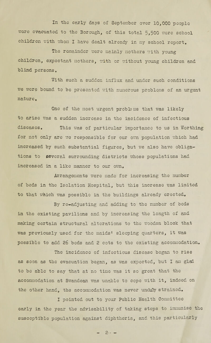 vrere evacuated to the Borough, of this total 5>500 wore school children with whom I have dealt already in my school report. The remainder were mainly mothers with young children, expectant mothers, with or without young children and blind persons. With such a sudden influx and under such conditions we were bound to be presented with numerous problems of an urgent nature. One of the most urgent problems that was likely to arise was a sudden increase in the incidence of infectious diseases. This was of particular importance to us in Worthing for not only are wo responsible for our own population which had increased by such substantial figures, but we also have obliga¬ tions to several surrounding districts whose populations had increased in a like manner to our own. Arrangements were made for increasing the number of beds in the Isolation Hospital, but this increase was limited to that which was possible in the buildings already erected. By re-adjusting and adding to the number of beds in tho existing pavilions and by increasing the length of and making certain structural alterations to the wooden block that was previously used for the maids1 sleeping quarters, it was possible to add 26 beds and 2 cots to the existing accommodation. The incidence of infectious disease began to rise as soon as the evacuation began, as was expected, but I am glad to be able to say that at no time was it so great that the accommodation at Swandean was unable to cope with it, indeed on the other hand, the accommodation v/as never unduly strained. I pointed out to your Public Health Committee early in the year the advisability of taking steps to immunise the susceptible population against diphtheria, and this particularly - 2-- -