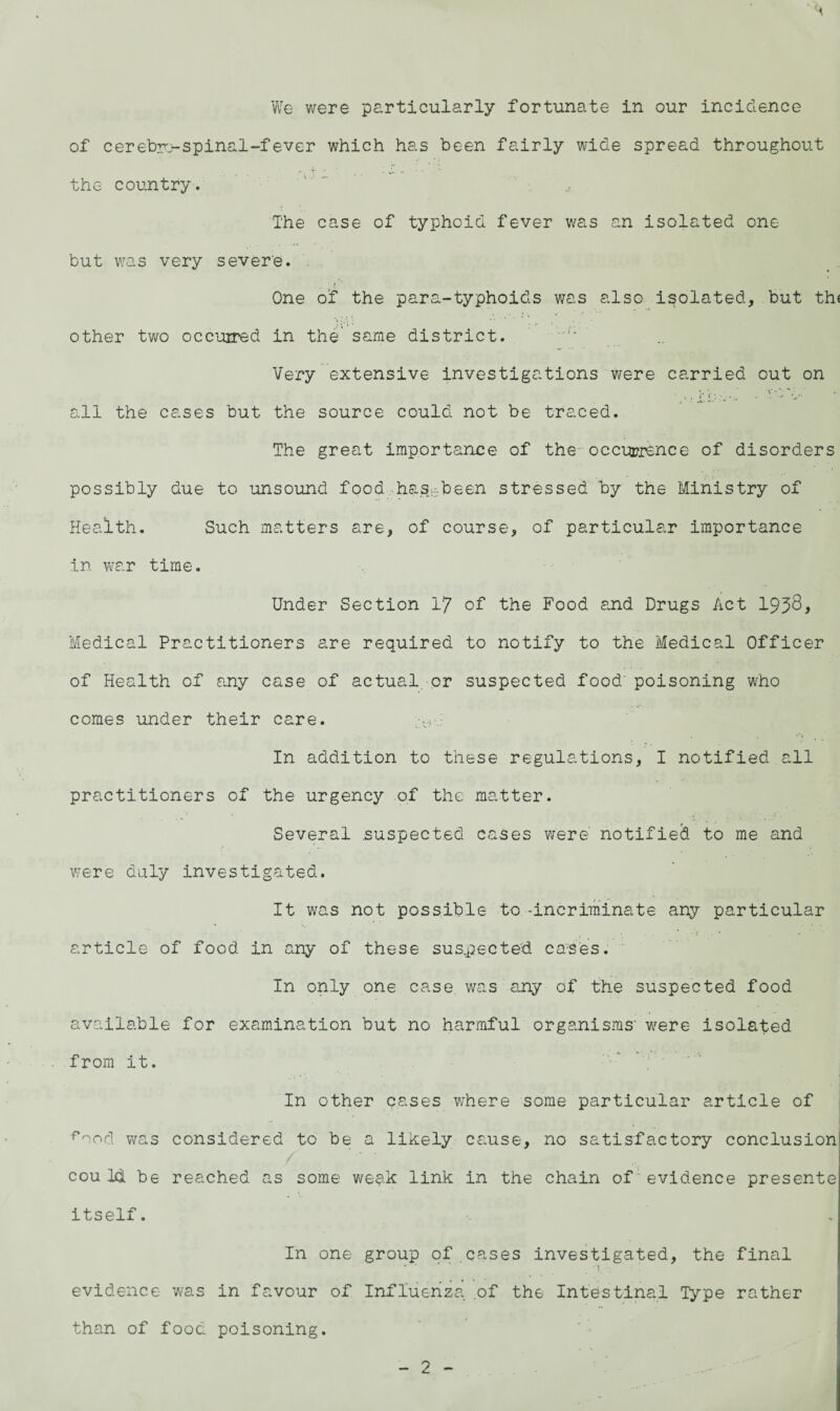 We were particularly fortunate in our incidence of cerebri spinal-fever which has been fairly wide spread throughout the country. The case of typhoid fever was an isolated one but was very severe. r ‘ One of the para-typhoids was also isolated, but th< other two occurred in the same district. Very extensive investigations were carried out on all the cases but the source could not be traced. The great importance of the occurrence of disorders possibly due to unsound food has-been stressed by the Ministry of Health. Such matters are, of course, of particular importance in war time. Under Section 17 of the Food and Drugs Act 1938, Medical Practitioners are required to notify to the Medical Officer of Health of any case of actual or suspected food' poisoning who comes under their care. In addition to these regulations, I notified all practitioners of the urgency of the matter. Several .suspected cases were notified to me and were duly investigated. It was not possible to-incriminate any particular article of food in any of these suspected cases. In only one case was any of the suspected food available for examination but no harmful organisms' -were isolated from it. ■ In other cases where some particular article of food was considered to be a likely cause, no satisfactory conclusion couM be reached as some wesic link in the chain of evidence presente itself. In one group of cases investigated, the final • ■ _ _ . i . evidence was in favour of Influenza of the Intestinal Type rather than of food poisoning.