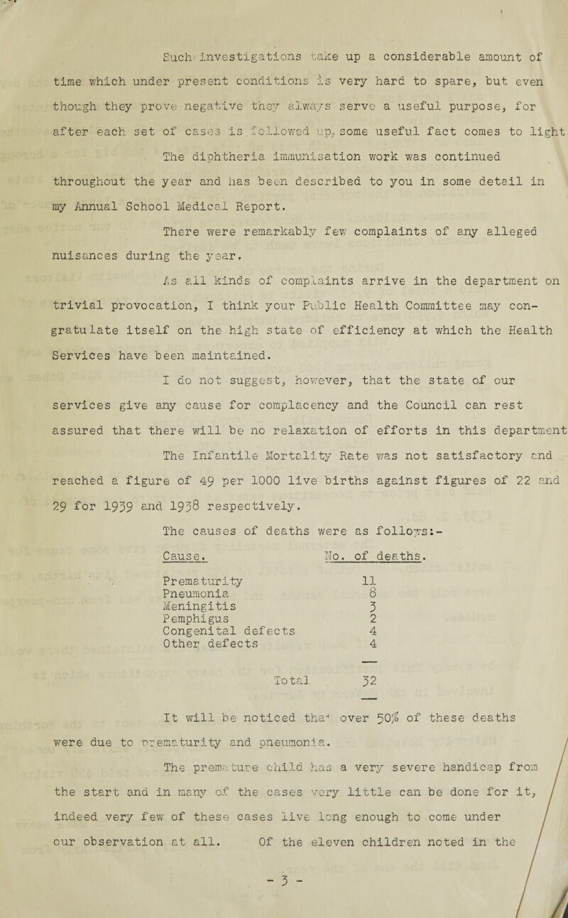 Such investigations take up a considerable amount of time which under present conditions is very hard to spare, but even though they prove negative they always serve a useful purpose, for after each set of cases is.followed up, some useful fact comes to light The diphtheria immunisation work was continued throughout the year and has been described to you in some detail in my Annual School Medical Report. There were remarkably few complaints of any alleged nuisances during the year. As all kinds of complaints arrive in the department on trivial provocation, I think your Public Health Committee may con¬ gratulate itself on the high state of efficiency at which the Health Services have been maintained. I do not suggest, howrever, that the state of our services give any cause for complacency and the Council can rest assured that there will be no relaxation of efforts in this department The Infantile Mortality Rate was not satisfactory and reached a figure of 49 per 1000 live births against figures of 22 and 29 for 1999 and 1998 respectively. The causes of deaths were as follows Cause. Ho. of deaths. Prematurity 11 Pneumonia 8 Meningitis 9 Pemphigus 2 Congenital defects 4 Other defects 4 Total 92 It will be noticed tha^ over 50% of these deaths were due to rrematurity and pneumonia. The premature child has a very severe handicap from the start and in many of the cases very little can be done for it, indeed very few of these cases live long enough to come under cur observation at all. Of the eleven children noted in the /