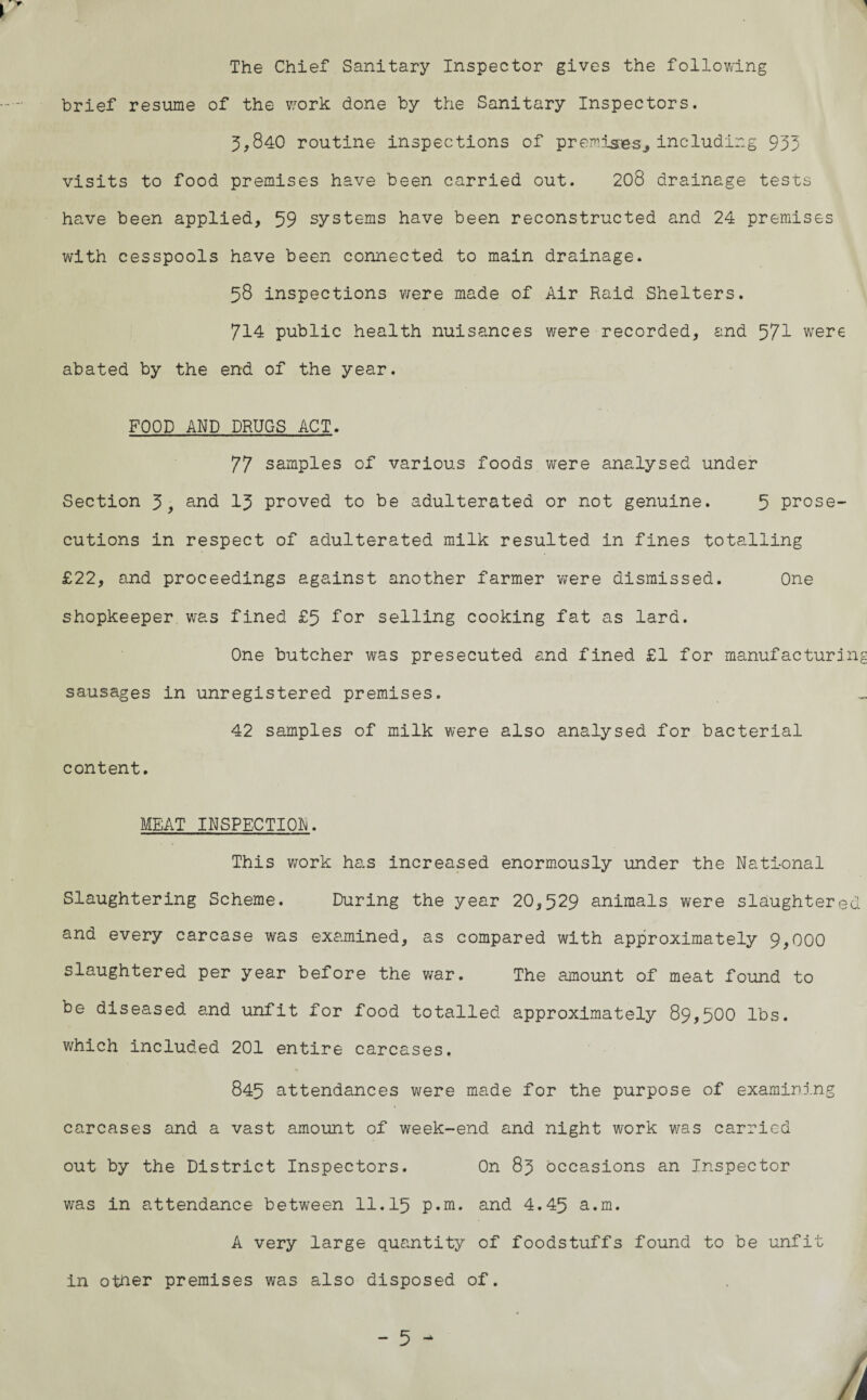 The Chief Sanitary Inspector gives the following brief resume of the wrork done by the Sanitary Inspectors. 5,840 routine inspections of premises* including 953 visits to food premises have been carried out. 208 drainage tests have been applied, 59 systems have been reconstructed and 24 premises with cesspools have been connected to main drainage. 58 inspections were made of Air Raid Shelters. 714 public health nuisances were recorded, and 571 were abated by the end of the year. FOOD AND DRUGS ACT. 77 samples of various foods were analysed under Section 5, and 13 proved to be adulterated or not genuine. 5 prose¬ cutions in respect of adulterated milk resulted in fines totalling £22, and proceedings against another farmer were dismissed. One shopkeeper was fined £5 for selling cooking fat as lard. One butcher was presecuted and fined £1 for manufacturing sausages in unregistered premises. 42 samples of milk were also analysed for bacterial content. MEAT INSPECTION. This work has increased enormously under the National Slaughtering Scheme. During the year 20,529 animals were slaughtered and every carcase was examined, as compared with approximately 9,000 slaughtered per year before the war. The amount of meat found to be diseased and unfit for food totalled approximately 89,500 lbs. which included 201 entire carcases. 845 attendances were made for the purpose of examining carcases and a vast amount of week-end and night work was carried out by the District Inspectors. On 83 occasions an Inspector was in attendance between 11.15 p.m. and 4.45 a.m. A very large quantity of foodstuffs found to be unfit in other premises was also disposed of.