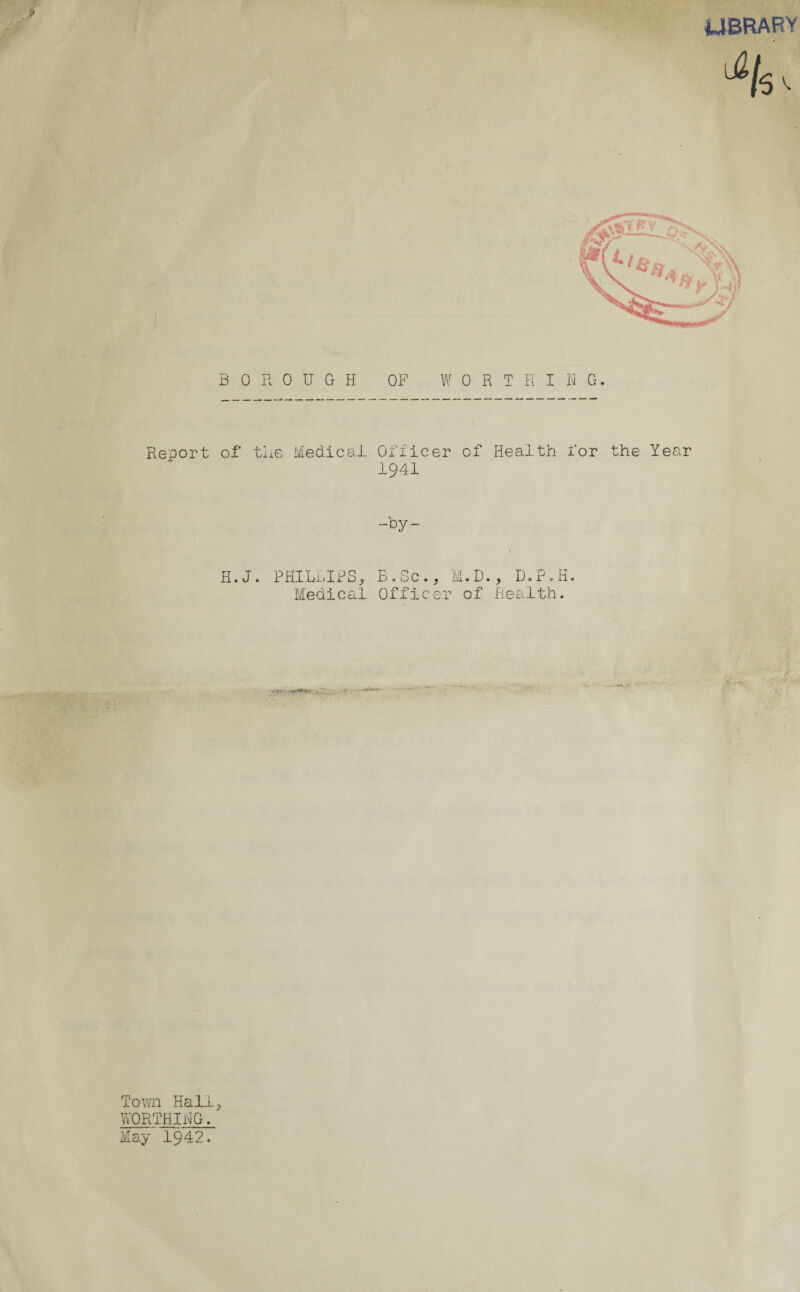 UBRARY 4s >• BOROUGH OF WORTHING. Report of the Medical Officer of Health for the Year 1941 -by- 1 H. J. PHILLIPS, B.Sc., M.D., D.P.H. Medical Officer of Health. • iv *: Town Hall, WORTHING. May 1942.