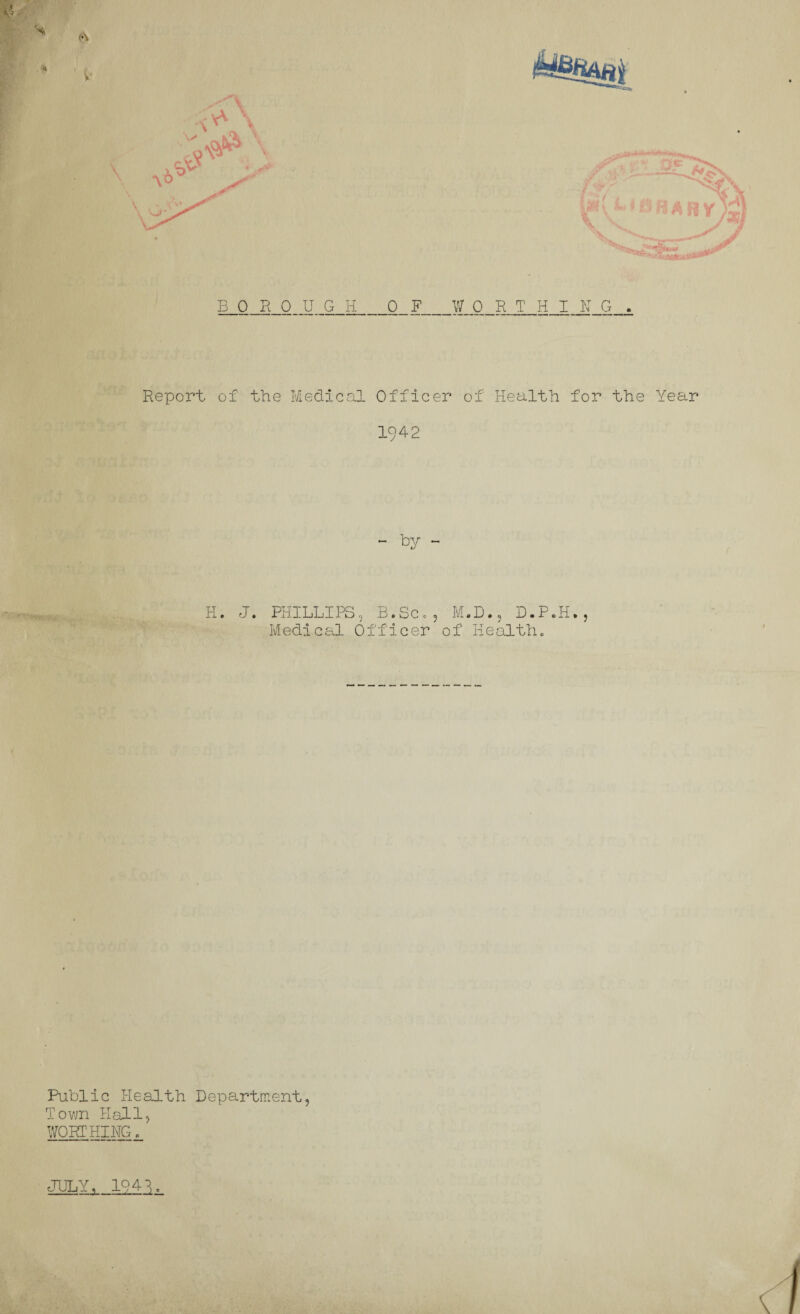 BOROUGH 0_ F_WORTHING , Report of the Medical Officer of Health for the Year 1942 ~ by - H. J. PHILLIPS B. Sc ,D•, D.P.H. Medical Officer of Health. Public Health Department, Town Hall, WORTHING.