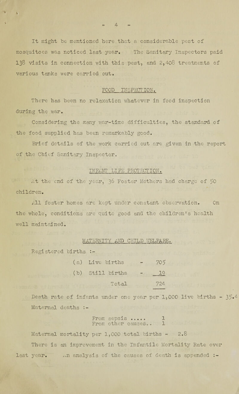 It might be mentioned here that a considerable pest of mosquitoes was noticed last year. The Sanitary Inspectors paid 138 visits in connection with this pest, and 2,408 treatments of various tanks were carried out. FOOD_INSPECTION. There has been no relaxation whatever in food inspection during the war. Considering the many war-time difficulties, the standard of the food supplied has been remarkably good. Brief details of the work carried out are given in the report of the Chief Sanitary Inspector. INFaNT LIFE PROTECTION. Ft the end of the year, 38 Foster Mothers had charge of JO children. Ell foster homes are kept under constant observation. On the whole, conditions are quite good and the children's health well maintained. METERNITY END CHILD WELFARE. Registered births (a) Live births - 705 (b) Still births - Total 724 Death rate of infants under one year per 1,000 live births - 35*^ Maternal deaths :- From sepsis ..... 1 From other causes.. 1 Maternal mortality per 1,000 total births - 2.8 There is an improvement in the Infantile Mortality Rate over last year. ^n analysis of the causes of death is appended