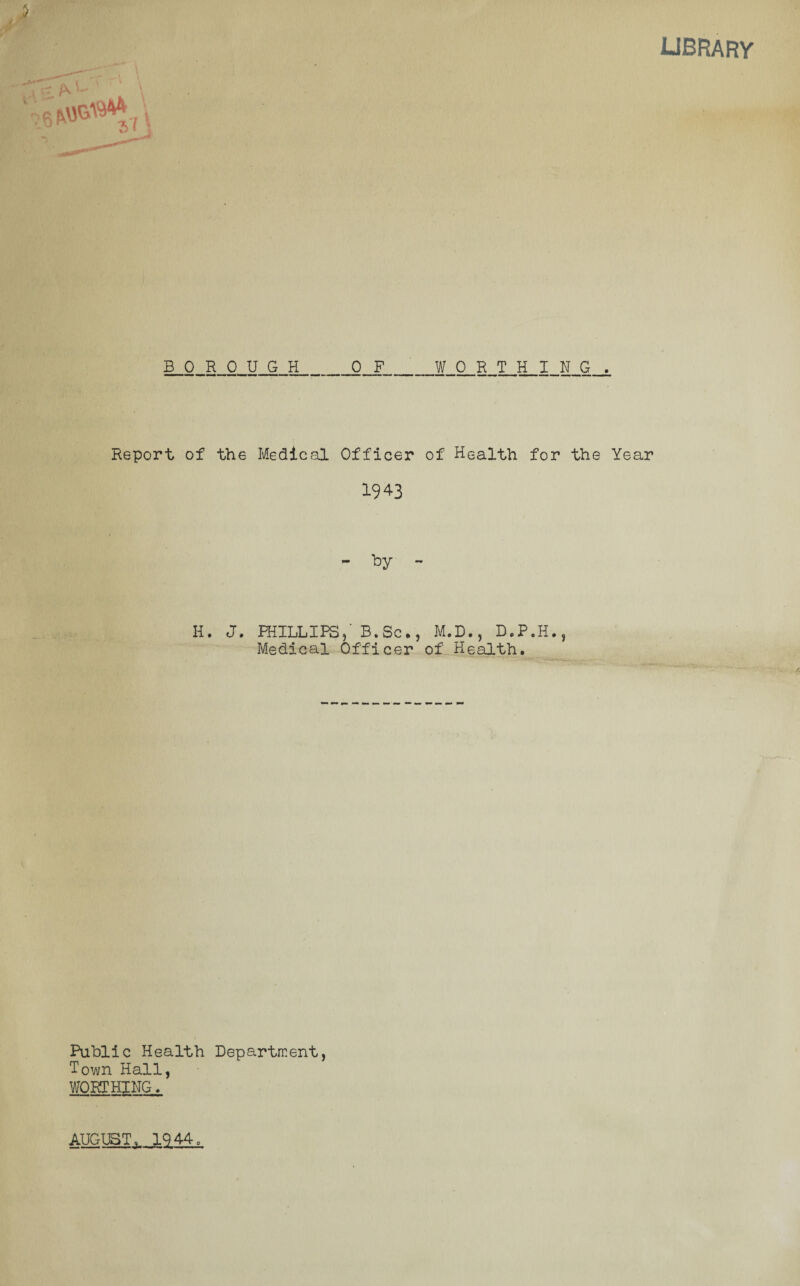 library BOROUGH OF WORTHING. Report of the Medical Officer of Health for the Year 1943 II. J. PHILLIPS/ B. ScM.D., D.P.H., Medical Officer of Health. Public Health Department, Town Hall, WORTHING. AUGUST, 1944,