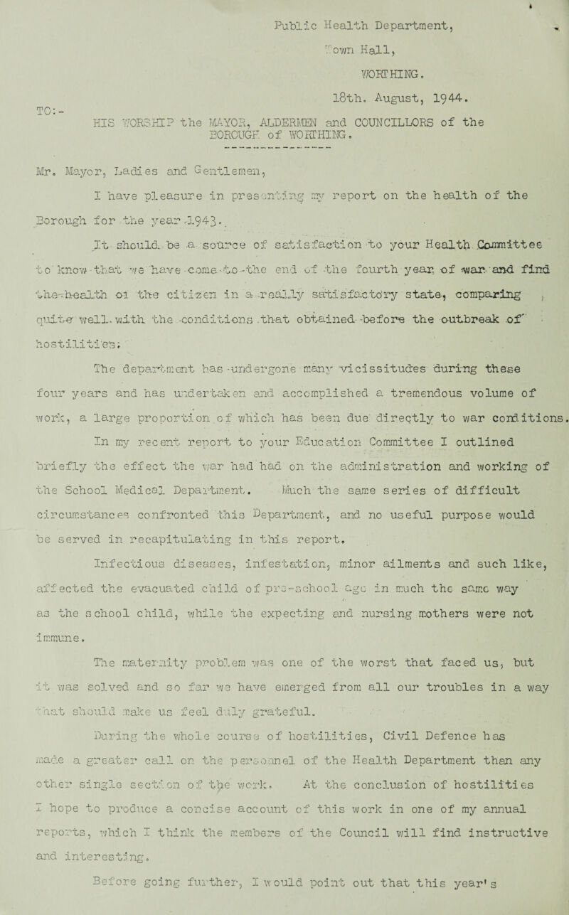 Public Health Department, TC: town Hall, WORTHING. 18th. August, 194-4. HIS WORSHIP the MAYOR, ALDERMEN- and COUNCILLORS of the BOROUGH of WORTHING, Mr, Mayor, Ladies and Gentlemen, I have pleasure in presenting my report on the health of the Borough for the year -1.943 • It should.,be .a. source of satisfaction to your Health .Committee 10' know • that we 'have-coma.-to-the end of -the fourth year, -of «waivand find Lhe-=.health o-l the citizen in a realty satisfactory state-, comparing' , quite wells with the -conditions that obtained--before the outbreak .of'' hostilities; The department has-undergone many vicissitudes during these four years and has undertaken and accomplished a tremendous volume of work, a large proportion of which has been due' directly to war conditions In my recent report to your Education Committee I outlined briefly the effect the war had had on the administration and working of the School Medical Department. Much the same series of difficult circumstances confronted this Department, and no useful purpose would be served in recapitulating in this report. Infectious diseases, infestation, minor ailments and such like, affected the evacuated child of pro-school ago in much the same way as the school child, while the expecting and nursing mothers were not immune. The maternity problem was one of the worst that faced us, but it was solved and so far we have emerged from all our troubles in a way ■'hat should make us feel duly grateful. During the whole course of hostilities, Civil Defence has made a greater call on the personnel of the Health Department than any other single section of the work. At the conclusion of hostilities I hope to produce a concise account of this work in one of my annual reports, which I think the members of the Council will find instructive and interesting.