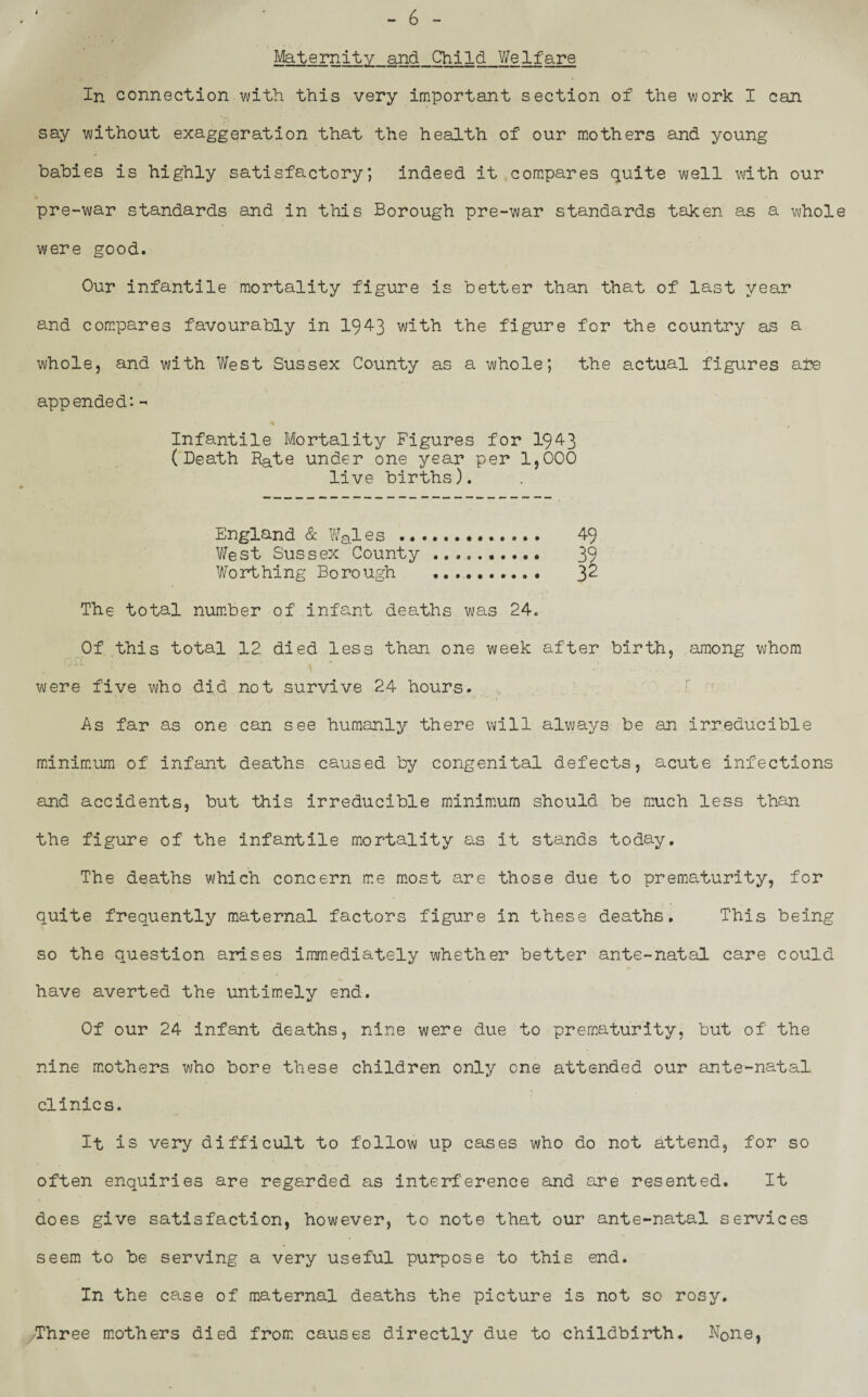Maternity and Child Welfare In connection with this very important section of the work I can say without exaggeration that the health of our mothers and young babies is highly satisfactory; indeed it compares quite well with our pre-war standards and in this Borough pre-war standards taken as a whole were good. Our infantile mortality figure is better than that of last year and compares favourably in 1943 with the figure for the country as a whole, and with West Sussex County as a whole; the actual figures ate appended: - Infantile Mortality Figures for 1943 (Death Rate under one year per 1,000 live births). England & Wales ..... West Sussex County . .... 39 Worthing Borough ...... .... 32 The total number of infant deaths was 24. Of this total 12 died less than one week after birth, among whom were five who did not survive 24 hours. As far as one can see humanly there will always be an irreducible minimum of infant deaths caused by congenital defects, acute infections and accidents, but this irreducible minimum should be much less than the figure of the infantile mortality as it stands today. The deaths which concern me most are those due to prematurity, for quite frequently maternal factors figure in these deaths. This being so the question arises immediately whether better ante-natal care could have averted the untimely end. Of our 24 infant deaths, nine were due to prematurity, but of the nine mothers who bore these children only one attended our ante-natal clinics. It is very difficult to follow up cases who do not attend, for so often enquiries are regarded as interference and are resented. It does give satisfaction, however, to note that our ante-natal services seem to be serving a very useful purpose to this end. In the case of maternal deaths the picture is not so rosy. Three mothers died from causes directly due to childbirth. N0ne,