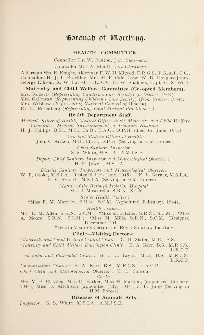Borough of Worthing. HEALTH COMMITTEE. Councillor Dr. W. Benton, J.P., Chairman. Councillor Mrs. A. Elliott, Vice-Chairman. Alderman Mrs. E. Knight, Alderman E. W. H. Migeod, F.R.G.S., F.R. A.E, C.C., Councillors H. J. T. Brackley, Mrs. M. F. Cale, Capt. W. D. Douglas-Jones, George Ellison, R. W. Farrell, F.L.A.A., H. W. Shalders, Capt. G. S. West. Maternity and Child Welfare Committee (Co-opted Members). Mrs. Roberts (Representing Children’s Care Society) (to October, 1944). Mrs. Galloway (Representing Children’s Care Society) (from October, 1944). Mrs. Wilshaw (Representing National Council of Women). Dr. H. Rosenberg (Representing Local Medical Practitioners). Health Department Staff. Medical Officer of Health, Medical Officer to the Maternity and Child Welfare Committee, Medical Superintendent of Isolation Hospital : H. j. Phillips, B.Sc., M.D., Ch.B., B.A.O., D.P.H. (died 3rd June, 1945). Assistant Medical Officer of Health : John C. Aitken, M.B., Ch.B., D.P.H. (Serving in H.M. Forces). Chief Sanitary Inspector : S. S. White, M.S.I.A., A.M.I.S.E. Deputy Chief Sanitary Inspector and Meteorological Observer : H. F. Jowett, M.S.I.A. District Sanitary Inspectors and Meteorological Observers : W. E. Cooke, M.S.I.A. (Resigned 11th June, 1945) ; Iv. L. Garner, M.S.I.A., E. V. Roberts, M.S.I.A. (Serving in H.M. Forces). Matron of the Borough Isolation Hospital : Miss I. Moscarella, S.R.N., S.C.M. Senior Health Visitor : *Miss F. M. Martlew, S.R.N., S.C.M. (Appointed February, 1944). Health Visitors : Mrs. E. M. Allen, S.R.N., S.C.M. ; *Miss M. Pitcher, S.R.N., S.C.M. ; *Miss A. Moore, S.R.N., S.C.M. ; *Miss M. Mills, S.R.N., S.C.M. (Resigned December, 1944). * Health Visitor’s Certificate, Royal Sanitary Institute. Clinic—Visiting Doctors-. Maternity and Child Welfcn e Ccnti al Clinic : C. B. Slater, M.B., B.S. Maternity and Child Welfare Durrington Clinic : B. A. Kerr, B.S., M.R.C.S., L.R.C.P. Ante-natal and Post-natal Clinic : H. C. C. Taylor, M.D., B.S., M.R.C.S., L.R.C.P • Iynmunisation Clinics : B. A. Kerr, B.S., M.R.C.S., L.R.C.P. Chief Clerk and Meteorological Observer : T. L. Canton. Clerks : Mrs. V. B. Clayden, Miss O. Parker, Miss M. Marking (appointed January, 1944), Miss D. Aitchison (appointed July, 1944), S. F. Jupp (Serving in H.M. Forces). Diseases of Animals Acts. Inspector ; S. S, White, M.S.I.A., A.M.I.S.E.