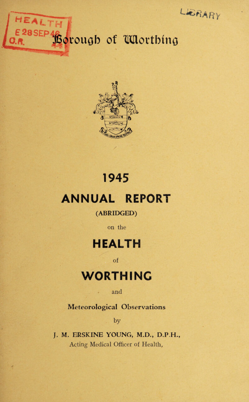 1945 ANNUAL REPORT (ABRIDGED) on the HEALTH of WORTH INC and Meteorological Observations by J. M. ERSKINE YOUNG, M.D., D.P.H., Acting Medical Officer of Health,