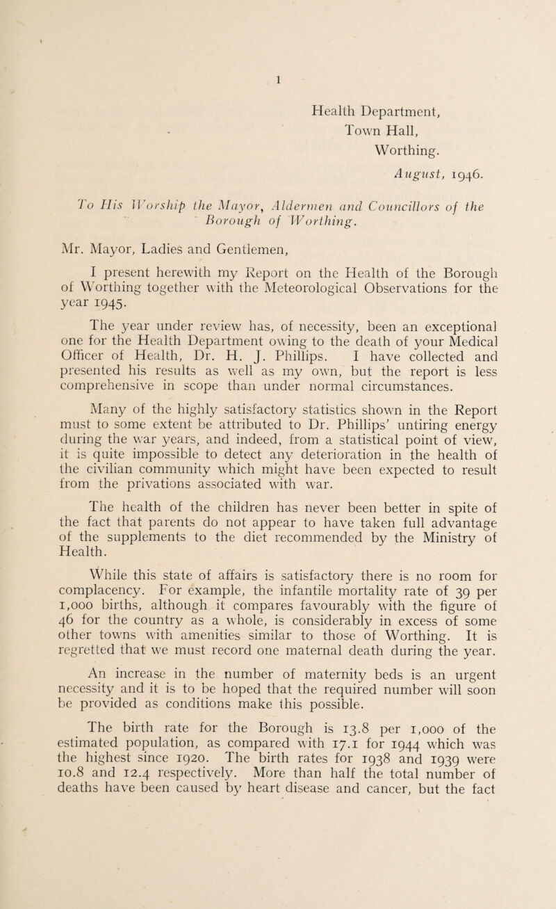 1 Health Department, Town Hall, Worthing. August, 1946. 1 o TIis Worship the Mayor, Aldermen and Councillors of the Borough of Worthing. Mr. Mayor, Ladies and Gentlemen, I present herewith my Report on the Health of the Borough of Worthing together with the Meteorological Observations for the year 1945. The year under review has, of necessity, been an exceptional one for the Health Department owing to the death of your Medical Officer of Health, Dr. H. J. Phillips. I have collected and presented his results as well as my own, but the report is less comprehensive in scope than under normal circumstances. Many of the highly satisfactory statistics shown in the Report must to some extent be attributed to Dr. Phillips’ untiring energy during the war years, and indeed, from a statistical point of view, it is quite impossible to detect any deterioration in the health of the civilian community which might have been expected to result from the privations associated with war. The health of the children has never been better in spite of the fact that parents do not appear to have taken full advantage of the supplements to the diet recommended by the Ministry of Health. While this state of affairs is satisfactory there is no room for complacency. For example, the infantile mortality rate of 39 per 1,000 births, although it compares favourably with the figure of 46 for the country as a whole, is considerably in excess of some other towns with amenities similar to those of Worthing. It is regretted that we must record one maternal death during the year. An increase in the number of maternity beds is an urgent necessity and it is to be hoped that the required number will soon be provided as conditions make this possible. The birth rate for the Borough is 13.8 per 1,000 of the estimated population, as compared with 17.1 for 1944 which was the highest since 1920. The birth rates for 1938 and 1939 were 10.8 and 12.4 respectively. More than half the total number of deaths have been caused by heart disease and cancer, but the fact