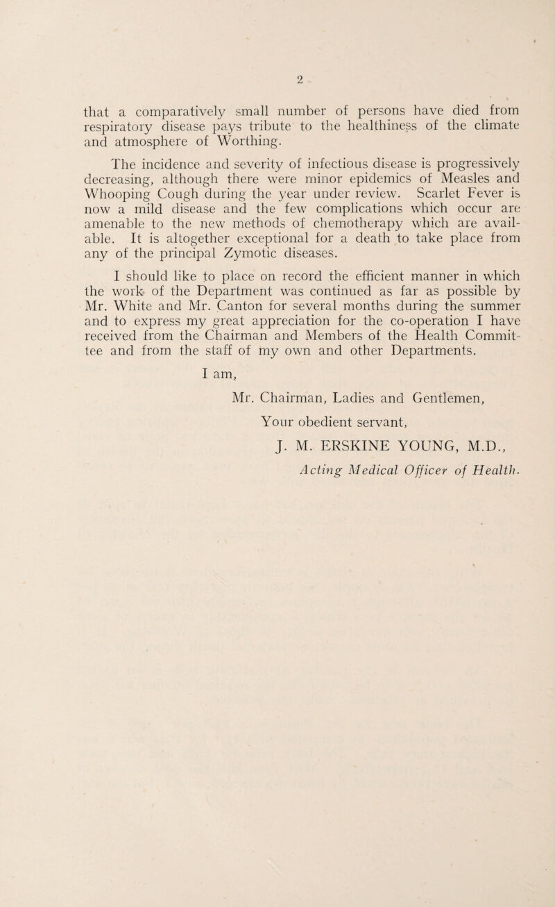 that a comparatively small number of persons have died from respiratory disease pays tribute to the healthiness of the climate and atmosphere of Worthing. The incidence and severity of infectious disease is progressively decreasing, although there were minor epidemics of Measles and Whooping Cough during the year under review. Scarlet Fever is now a mild disease and the few complications which occur are amenable to the new methods of chemotherapy which are avail¬ able. It is altogether exceptional for a death to take place from any of the principal Zymotic diseases. I should like to place on record the efficient manner in which the work of the Department was continued as far as possible by Mr. White and Mr. Canton for several months during the summer and to express my great appreciation for the co-operation I have- received from the Chairman and Members of the Health Commit¬ tee and from the staff of my own and other Departments. I am, Mr. Chairman, Ladies and Gentlemen, Your obedient servant, J. M. ERSKINE YOUNG, M.D.,
